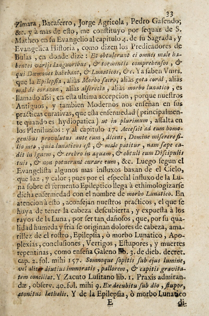 ■f htiara , Bacafcrro, jorge Agrícola , Pedro Gaíendo; Occ. y amas de efto, me conftituyo por fequaz de S. Matheo en fu Evangelio al capitulo 4. de íu Sagrada, y Evangélica fíiítoria > como dízen ios Predicadoras de Bulas, en donde dize : Et obtulerunt ei omites male ba- bentes v arijs-languor ibusy & tormenta- comprebenfos , & au i Doetnones babebant , Ó~ Lunáticos y Be* i a íabi-n \ mrs. que la Epücpjta , alias Morbo pero ^ dXúsgota coral, alias mal de corazón ', alias alferecía , alias morbo lunático , es llamado aísi, en efta ultima accepcion , porque nueftros Antiguos, y también Modernos nos enfeñan en fus ©radicas curativas, que efta enfermedad (principalmen¬ te quando es hydiopatica) ut in plurimum , aífalta en. los Plenilunios: y al capitulo 17. Atcefsitiad eumhomo- genibus prov&lutus ante eum , dicens , Domine mije rere fi¬ lio meo pqumhmafisus ejl ,& mdepatitur , nam ppe ca- dit in ignem, Ó crehro in aquamy Ó’obtuli eum Dipipulis tuis & nm potueruni curare tum, &c. Luego fegun el • Evangellfta algunos mas influxos baxan de el Gielo, que luz , y calor •, pues por el eípecial influxode la Lu¬ na {obre ei fermento Epiléptico llega a ethimologizarfe dicha enfermedad con el nombre de morbo Lunático. En atención a eftoaconfcjan nueftros prácticos, el que fe huya de tener la cabeza defeubierta , y expuefta á los rayos de la Luna, por fer tan,dahofos, que, por fu qua- lidad húmeda y fría fe originan dolores de cabeza, ama¬ rillez de el redro, Epilepíia, ó morbo Lunático , Apo-; plexiás, concluíiones, Vértigos, Eftuporesy muertes repentinas, como enfehaGaleno Rb. 3. dedieb. decret. cap, 2, fol. mihi 157. Somnoque fopitis fub ejus lumine3 vel alit.»r diutius immoratis , pallar em, & capitis gravita- tem conciUat.Y Zacuto Luíitano lib. 1. Praxis admiran¬ da j obferv. 40, ful. mihi g.Exdecubitu fub dio yJtupory atónitas Utbalis. Y de la Epilepíia ? o morbo Lunático - - - * « r% E