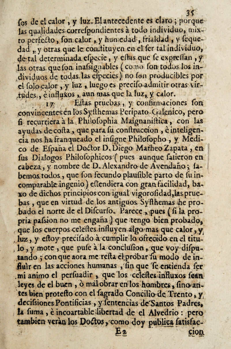 : , v ^ r , U fos de el calor , y luz. El antecedente es claro; porque las quididades correfpondientes á todo individuo,» mix¬ to perfe&o , fon calor y humedad; ,,frialdad , y feque- dad y otras que le. conitituyen en el! fcr tal individuo, de-tal determinada, efpeete, y eífes que fe expreíTan ,y las otras, que fon, inafsígaables (como fon todas, los in- dividpQs.de todas, las efpeeies). no fon produciblfes por el folbpalor , y luz % luegocs preeifo-admitir otras vifr iudps,, é látaos h aun mas. que la luz,, y calor. 17; Éftas pruebas , y confirmaciones ion conv incenteí ¿n los Syfí he mas P e r i pato-Ciafcnico, pero fi recurriera a la , Phüofophia Maignanifttca , con las ayudas, de cofta,,. que para fu confíruceton , e inteligen¬ cia nos ha franqueado el iínfigne Ehilofopho , y Medi¬ co de Efpaña el Doctor D. Diego Madreo Zapata, en fus Diálogos Philofophicos ( pues aunque faneron en cabeza, y nombre de DaAlexandroíde Avendañoq ía- bemos todos , que fon fecundo plaufrble parto de fu in- comparabdie: ingenio ) efíendiera con* gran facilidad, ba¬ so de dichos principios con iguatvigorofidad,las prue¬ bas , que en virtud de ios antiguos Syfthemas ¿he pro-, .bada el norte Üe el Difcurfo., Parece,pues (li la pro- pria pafsion no me engaña|que tengo bien probado, , que los cuerpos celéftesdrifluyen algo mas que calor, y. , luz, y efíoy precitado axumplic lo,ofrecido en el titu- , lo, y mote , que pufe a laconcluíion , que voy difpu- tando con que aora me refía e|próbar1u modo de in¬ fluir en las acciones humanas , fin que íe entienda fer .mi animo el períuadir , que los xelefíesanífluxos feáa leyes de el buen , 6 mal obrar ehlos hQmbr.es , íinOfári- tesbien protefío con el tagradoConcilio*de Trcnto, y decifsiones Pontificias, y Sentencias dc'Santos Padres, la fuma, e incoartáfele ¿libertad de el Alvedrío: pero también vera» los Dorios y como doy publica fatisfac- Éa cioa