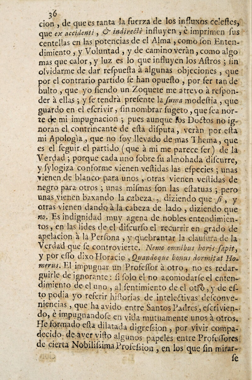 don , de que es tanta la fuerza de los infíoxos celefícs, que ex accidcnti, & indirecie influyen , é imprimen fus centellas en las potencias de el Alma , como fon Enten¬ dimiento , y Voluntad , y de camino verán, como algo mas que calor, y luz es lo que influyen los Aflros .$ fin olvidarme de dar refpuefta á algunas objeciones, que por el contrario partido fe han opuefto , por fer tan de bulto , que yo llendo un Zoquete me atrevo á refpon- der á ellas ;, y fe tendrá prefente la fuma modeftia , que guardo en el eferivir, fin nombrar fugeto, que fea nor¬ te ck mi impugnación •, pues aunque fos Dodos no ig¬ noran el contrincante de efta difputa, verán por efta mi Apología., que no íby llevado de mas Thema, que es el feguir el partido (que á mi me parece fer) de la Verdad •, porque cada uno fobre fu almohada difcurre, y fylogiza conforme vienen vellidas las . efpeciesj unas vienen/le blanca- para unos,-otras vienen vellidas de negro para otros ; unas mifmas fon las eftatuas y pero unas vienen baxando laeabeza ,, dizlendo que Ji , y otras vienen dando á la cabeza de lado , diziendo.que ■no. Es indignidad muy agena de nobles entendimien¬ tos, en las lides de el cüícuríb el recurrir en grado de apelación á la Perfona , y quebrantar la clauíura de la Verdad que fe con trox ierte. Nenio ómnibus horñs fapit-, y por ello dixo Horacio rQuandoque b.onus dormip'at Ho¬ rneras. El impugnar un Profefíor á otro,, no es redar- guirle de ignorante: íi folo el no acomodarfe el enten¬ dimiento de-el uno , al fentimiento de el otfb, y de ef- tq pocha yo referir huilonas de,intelectivas defeonve- niencas, que ha ávido entre Santos Padres ,efcrivien-- V §nan^°'e cn vida mutuamente unos á otros. Pie ormado efta dilatada digrefsion , por vivir compa- ecido- de ayer vifto algunos papeles entre Profdíores e cieita NobihísimaProklsion , en los que fin mirar--