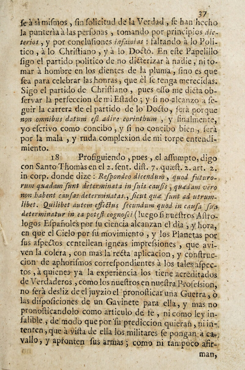 fe a si miftnos , fin fólicitad de la Verdad, fe han hecho ja puntería a las perfonas , tomando por principios dic¬ terios , y por concluíioncs infamias • faltando a lo Polí¬ tico , a lo Chriftiano , y á lo Docto. En efte Papelillo figo el partido político de no diéterizar a nadie , ni to¬ mar a hombre en los dientes de la pluma , fino es que fea para celebrar las honras, que £i íe tenga merecidas. Sigo el partido de Chriftiano pues effo me dieta ob- fervar la perfección demiEftádo ; y íi no-alcanzo a íc- guir la carrera de el partido de lo Dodto, ferá porque non ómnibus datum ef¡ adir? corinthum , y finalmente,; yo eferivo como concibo, y fi no concibo bien , fera por la mala ,y ruda.complexion.de mi torpe entendi¬ miento. i8 Profiguiendo , pues-,,el aífiunpto,digo con-Santo-Thomásenel z.fent. diít. y. qareít. 2. art. 2. in corp. donde dize : Refpondeo dicendum, quad futuro- rum quadam funt detsrminata in fuis caujis , quídam vero non habent caufstsvdeterminatas,, Jicut qua funt ad utrum- libet. Quiübet autem eifeBus fecundar» quod in caufa fuá detexminatur in ea potefl cognofci (luego fi nueftros Aítro- logos Efpa.no Ies por íu ciencia alcanzan el día , y hora, en que el Cielo por fu movimiento , y los Planetas por fus afpecíos centellean ígneas imprefsiones , que aví¬ ven la colera , con mas la reéta aplicación, y conftruc- cion de aphorifmos correfpondientes a los tales afpec- tos, a quienes- ya la experiencia los tiene acreditados de Verdaderos , como los nueftros en nueftra Piofeísion, no lera desliz de el juyzioel pronofticar una Guerra o las difpoíicianes de un Gavinete para ella, y mas no ' 1 * 1. ^ le , .ni como ley in¬ falible , de modo que por ’íu predicción quieran, ni in-, ten ten, que avyifta de ella los militares fe pongan a ca~, vallo , y apronten fus armas 3 como ni .tampoco afir- £ : ’ , ~' man,