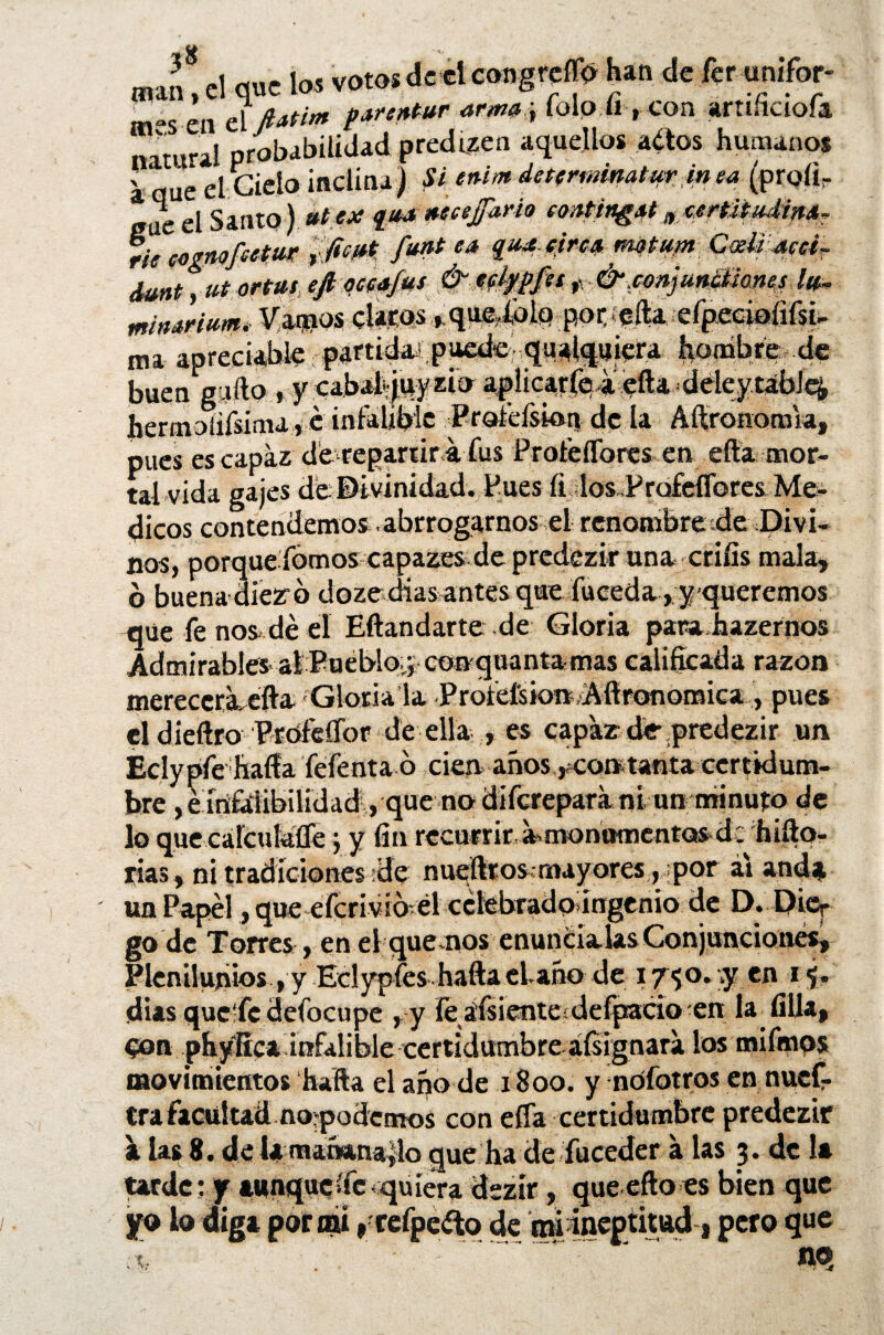 natura! probabilidad predizen aquellos artos humanos ^ < • i * \ C* 1 M. i si n 4- M 4 mjm si /' 41iM * M y» / **X I* /I i 4 hermoilísíma* é infalible Profefskm de la Aftronomia, pues es capaz de repartir a fus ProfeíTores en efta mor¬ que fe nos dé el Eftandarte .de Gloria parahazernos Admirables al Pueblo^ conquantamas calificada razón mereccraefta Gloria la ProfefsionAflronomica , pues el dieftro Ptófeífor de ella , es capar de predezir un go de Torres , en el que nos enuncíalas Conjunciones, Plenilunios,y Eclypfes hafta el año de 17$°* i j. ¡días quc'fc defocupe , y Fe áfsiente;defpado en la filia, eon phyífíca infalible certidumbre ¿(signara l°s mifinpa movimientos hafta el año de i Soo. y nofotros en nuef- cra facultad no-podemos con eífa certidumbre predezir a las 8. de la mañanarlo que lia de fuceder a las 3. de 1* tarde:y aunqueífe<quiera dszír, queefto es bien que yo lo diga por mí r cefpe¿to de miineptittuli pero que