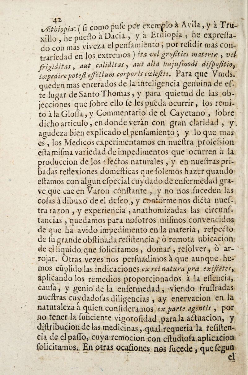 ^tbiopia: (fi como pufe por exento k Avila> y a Tru- xillo , he puedo á Dada , y a Etmopia , he expreíla- do con mas viveza el penfamicntb > por reíidir oías con¬ trariedad en los extremos j Ha vel grofítia materia , vel frigiditas, aut caiiditas, aut alia hujufmoM difpojitio, impedirépoteji effettum corporis coeleftis. Para que Vmds. queden mas enterados de la inteligencia geriuiná de ef- te lugar de Santo Thomas, y para quietud de las ob- iecciones que fobre ello fe les pjfeda ocurrir, los remi¬ to a la Gloíl’a, y Commentario de el Cayetano , fobre dicho articulo» en donde verán con gran claridad , y, agudeza bien explicado el penfamientoy y .lo que mas es»los Médicos experimentamos en nueftra proíeísion eftamifma variedad de impedimentos que ocurren á la producción de los dedos naturales, y en nucidas prt- badas reflexiones domefticas que folemos hazer quando eftamos con algún efpecial cuy dado de enfermedad gra¬ ve que cae en Varón confiante , y no nos fu ceden las cofas ádibuxo de el defeo , y Conforme nos dida nuef- tra razón , y experiencia , anathomizadas las circunf- tancias, quedamos para nofotros mifinos convencidos deque ha ávido impedimento en la materia, refpedo de fu grande obftinada re íi fie acia »■ o remota ubicación de el liquido que felicitamos, domar » reiolver, o ar¬ rojar. Otras vezes nos perfuadimos a que aunque he-' mos cuplido las indicaciones,¿o* rei natura pr¡e exijietesy aplicando los remedios proporcionados a la eficacia, califa , y genio de la enfermedad, '.viendo frufiradas nuefiras cuydadofas diligencias , ay enervación en la naturaleza a quien confiriéramos ex parte agentis , por no tener la fuficiente vigorofidad parala adtuacion, y diftribucion de las medicinas, quál requería la fefiften- cia de el pafio, cuya remoción con eftuciioía aplicación felicitamos, En otras ocaíiones nos fucede , que fegun el