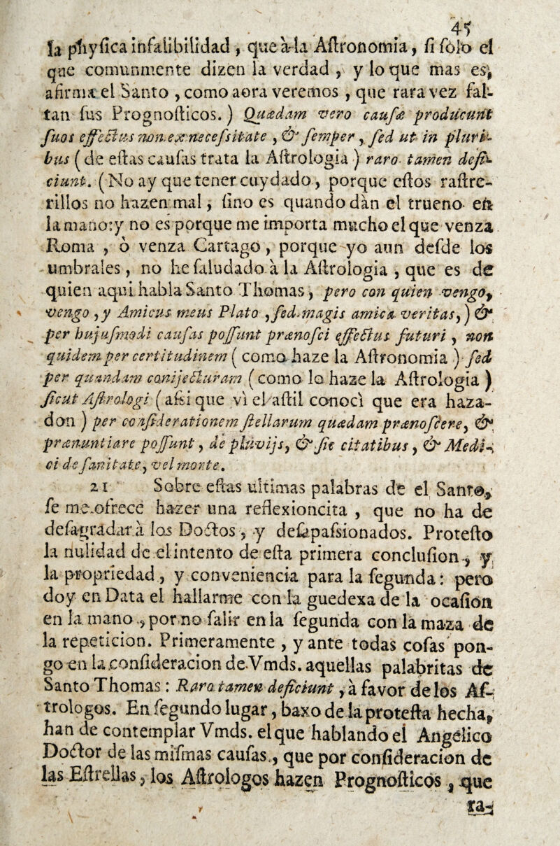 ía pliyíica infalibilidad, que a-ía Aííronomia, Íífók> eí que comunmente dizen la verdad y loque mas es'j afirma el Santo , como aera veremos, que rara vez fal¬ tan fus Prognoílicos.) Quídam vero cauf£ prodúcunt fuos effe&m ?wn.ex nscefsítate , Ó’ femper, fed ut in plurb- bus (de ellas caulas trata la Aílrologia ) raro- tamen dejp- úunt.lfalo ay que tener cuy dado, porque dios raílre- r i líos no liazen mal, lino es quando dan el trueno- eré la maréoty no es porque me importa mucho el que venza Roma , o venza Gartago, porque yo aun defde los umbrales, no lie íaludado a la Aílrologia , que es de quien aquí habla Santo Tilomas, pero con quien vengot vengo ,y Ami cus meas Plato ,fed.magis amica varitas,) Ó* per hujufmodi caufas pojfunt pranofei ejfeftus futuri , non quidemper centitudinem ( coma haze la Aílronomía ■)- fed per qumdam cmijeEluram (como lo haze la Aílrologia ) fie ut Afirologi (aí-sique viebaílil conocí que era haza- don ) per confiderationem Jlellarum quadam pranofeere, Ó*, pranuntiare pojfunt, de phtvijs, &fit cit atibas > & Medí-, ci defanitate, vel monte. ai Sobre efeas ultimas palabras de el Sant@.,: fe me.oírece ha-zer una reflexionara , que no ha de defagrádar a. los Do ¿l os, y deíkpafsionados. Protefto la nulidad de el intento de ella primera concluíion-, y la propriedad, y conveniencia para la fegumda: pero doy en Data el hallarme con la guedexa de la ocaíión en ía mano ? por no falir en la fegunda con la maza de la repetición. Primeramente , yante todas cofas pon¬ go en laeonílderacion de-Vmds. aquellas palabritas de Santo Thomas: Raro,tamen defiáunt, á favor délos Af¬ ir ologos. En íegundo lugar, baxo de la protefta hecha» han de contemplar Vmds. el que hablando eí Angélico Doflor de las mifmas caufas,, que por confideracion de las Eílreílaslos Aílroíogos hazen Prognoílicos 3 que y