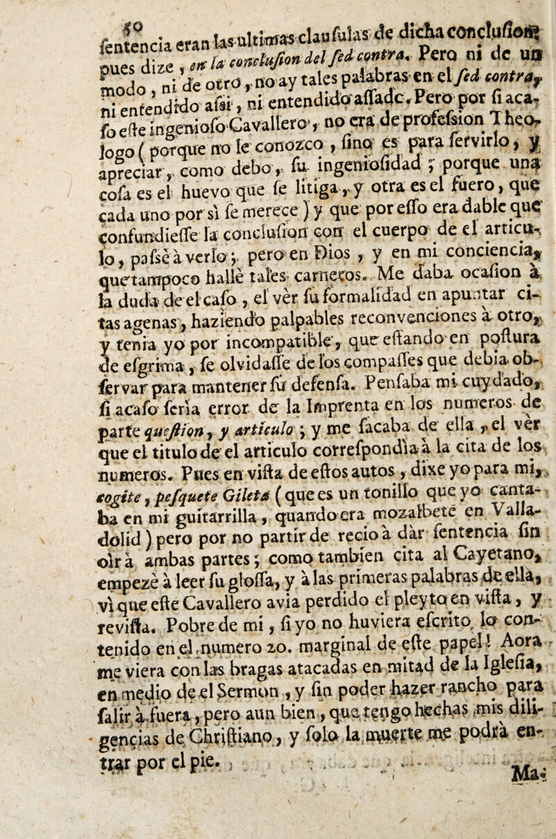 Jentericla eran las ultimas clauíulas de dicha concluíioñi pue'de » fe *¡fi*f»* Per“ °! * un Lodo, ni de otro , noay ta cs paUbm en etyiá ni enfendrdo a®, ni catend.doafladc. Peropor fi aca7 fo efe inseniofo Cavallero', no era de profe&on 1 heo, loso ( porque no le conozco , fino es para fervir,o, y apreciar ,, como debo , fu ingentofidad ; porque un* cofa es el huevo que íe litiga , y otra es el fuero , que cada uno por si fe merece) y que por eíTo eradable que confundíeííe la conduíion con el cuerpo' de el arríete Jo, pafséaveríoq. pero en Dios , y en mi conciencia, cjuctarxípoco is&llc tales* carneaosc Me oaba ocaíion la duda de el cafo , el ver fu formalidad en apuntar ci¬ tas agenas, haziendd palpables reconvenciones a- otro, y tenia yo por incompatible, que efíando en pqílura de efgrima, fe olvidaífe de ios compafles que debía ob- fer var para mantener fu defenfa. Penfaba mi cuy dado, fi acafo feria error de la Imprenta en los números de parte quejlfony y artículo \ y mc facaba: de ella f el ver que el titulo de’el articulo correfpondiaa la cita de los números. Pues en vifta de eftos autos, dixeyo para mi,. ¡cogite, pefquete Gilets (que es un tonillo que vo canta¬ ba en mi guítarrilla, quandoera mozalbete en y alla- dolid) pero por no partir de recio a dar íentencia fin oirá ambas partes; como también cita al Cayetano, empezé á leer fu gloíía, y alas primeras palabras de ella, vi que efte Cavallero avia perdido el pleyto en viña, y revifta. Pobre de mi, fiyo no huviera eferíto, lo con¬ tenido en el enumero 20. marginal de efte papel ! Aora me viera coalas bragas atacadas en mitad de la íglciia» en medio de el Sermón , y fin poder hazer rancho para falir aiuera, pero aun bien, que tengo hechas mis diU- \ • y fofo la muerte me podra en-. gene ías m por Hte