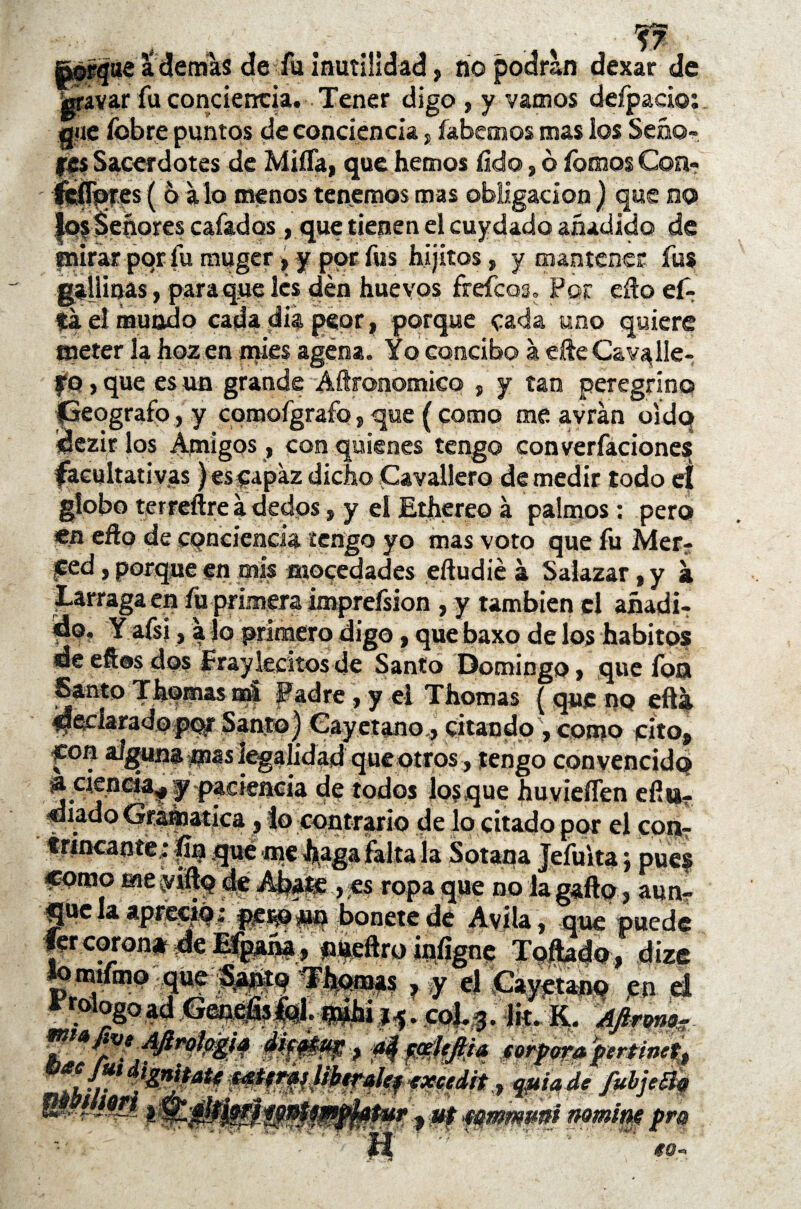 jrafíjae a demas de fu inutilidad, no podran dexar de gravar fu conciencia. Tener digo , y vamos deípaci© que fobre puntos de conciencia , íabemos mas los Seño- fes Sacerdotes de Miífa, que hemos íido, ó íomos Con- feíTqres ( 6 alo menos tenemos mas obligación) que no |os Señores cafados , que tienen el cuy dado añadido de mirar por lu muger»y por fus hijitos, y mantener fus gallinas, para que les den huevos frefeos. Por eífo fif¬ ia. el mundo cada día peor, porque cada uno quiere meter la hoz en mies agena. Yo concibo á cite Cava lie- fo, que es un grande Aftronomico , y tan peregrino Geógrafo, y comofgrafo, que ( como me avrán oído ídezir los Amigos, con quienes tengo converfaciones facultativas) es capaz dicho Cavallero de medir todo eí globo terreftre a dedos, y el Ethere© a palmos : pero en eño de conciencia tengo yo mas voto que fu Mer- ced s porque en mis mocedades eftudié á Saiazar * y á Larraga en fu primera imprefsion , y también el añadi- áo. Yafsi, a lo primero digo, que baxo de los hábitos de elfos dos fray lechos de Santo Domingo , que fon declaradopqr Santo) Cayetano,, citando , como cito, ^on alguna pas legalidad que otros, tengo convencido ^cieticá^^ackacia de todos jo?que huvieflen efiu- diado Gréñoatica, lo contrario de lo citado por el con¬ trincante; pu qué -me .haga «orno me viífo deAb^ fer corona de Efpaña , nueftro iníigne T¿ÍUdo ‘ dize Ém| ? y el Cayetano en d col.q. lit. K. Afirmas , es ropa que no jpue? , aun- Frol mi, ogo h r 'j * pipil? > f&ffiit* .éorfm» prtioet, qpia dt fubje&Q » Pf nom’m pm 9 e