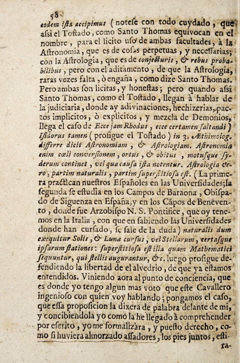 $8-4 ; . , - . , sciem iftít aedptmus ( n oí efe con todo cuydado , qué afsi el Toftado, como Santo Thomas equivocan en el nombre , para el licito ufo de ambas facultades, a U Aílronomia, que es de cofas perpetuas, y neceíTarias; con la Aerología, que es de conjefíurts , & rebus proba- b-ilibus, pero con el aditamento , de que la Aítroíogia, raras vezes falta , ó engaña , comodize Santo Thomas® Pero ambas fon licitas, y honeftas j pero quando afsi Santo Thomas, como el Toftado , llegan á hablar de la judiciaria, donde ay adivinaciones, hechizerias,,pac¬ tos implícitos, 6 explícitos, y mezcla de Demonios, llega el cafo de EccejamRbodus , ecce certamen faltandi) íjtdorus tamen ( proligue el Toftado ) in p *s£tbimologe iffirre dicit Afironomiam , & Ajirologiam. AJironcmia enim codi converjlonem, ortus , &■ abitas , motufque fy« ' derutn continet, vsl qua caufa ijia notentur. AJirologia to\partim naturalis , partim fuperjtitiofa eji, ( La prime¬ ra practican nueftros Efpañoles en las Univerfidadesjía. fegunda, fe efíud’ia en los Campos de Baraona , Obifpa» do de Siguenza en Efpaña,y en los Cápos deBeneven- to , donde fue ArzobifpoN. S. Pontífice, quéoy tene¬ mos en la Italia , con que en íabiefido las Univeríidadess donde han curiado , fe faie de la duda) naturalis dum exe quitar Solis , Luna curfus, vel Sullarum, vertafgui ipfarumfiationes: fuperfiitiofa eji illa quam Mathematici fequuntur, quiftellis augurantury &c, luego profigue de¬ fendiendo la libertad de el alvedrio, de que y a citamos entendidos. Viniendo aora al punto de conciencia, que es donde yo tengo algún mas voto que efte Cavaliero íngeniofo con quien voy hablando, pongamos el cafo, que eífa propoíicion la dixerá de palabra delante de mi, y concibiéndola yo como la he llegado a comprehender por efsrito, yo me formalizara , y pueíto derecho, cb- mo fihuviera almorzado alfadores, los pies juntos, efti- ' ~ ra-