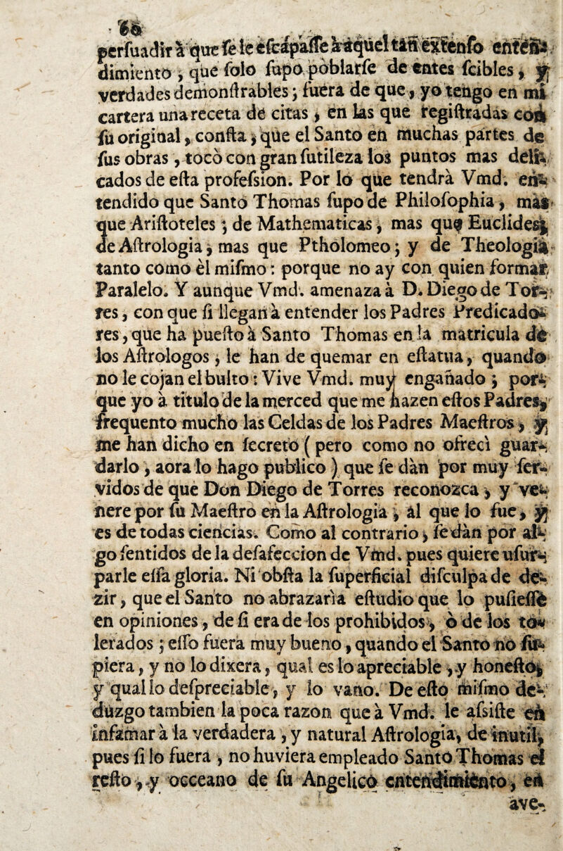 m ’A-'v 3 éteapaiie araqucnamextCMo eñteSs ¿iimíeftto i que folo fupo. poblarfe de entes ícibles» y verdades demonrtrables j fuera de que , yo tengo en mi cartera una receta dé citas | en las que regiftradas coá fu original, confia, que el Santo en muchas partes de fus obras, tocó con gran futileza los puntos mas delí\ cados de efta profefsion. Por lo que tendrá Vmd. eri« tendido que Santo Thomas fupo de Philofophia, más ue Ariíloteles; de Mathematicas, mas que Euclidesj e Aílrologia, mas que Ptholomeo; y de Theologiá tanto como él mifmo: porque no ay con quien formas Paralelo, Y aunque Vmd. amenaza á D. Diego de Tor» res, con que íi llegan á entender los Padres Predicado* resyqüe ha puerto á Santo Thomas en la matricula dé los Aflrologos, le han de quemar en eftatua , quando no le cojan el bulto : Vive Vmd. muy engañado j por* que yo á titulo de la merced que me nazen eftos Padres* frequento mucho las Celdas de los Padres Maeftros, y me han dicho en íecreto (pero como no ofrecí guar* darlo, aora lo hago publico) que íe dan por muy fér¬ vidos de qué Don Diego de Torres reconozca » y ve& nere por fu Maeftro en la Aílrologia , ál que lo fue, y es de todas ciencias. Como al contrario, ferian por al* go fentidos de la deíafeccion de Vmd. pues quiere ufur-; parle eífa gloria. Ni obfta la fuperficial difculpade de- zir, que el Santo no abrazaría ertudio que lo puíieílé en opiniones, de fi era de los prohibidos , o de los to« lerados; elfo fuera muy bueno, quando el Santo no fe' piera, y rio lodixera, quai es lo apreciable ,y honerto* y quai lo defpreeiable, y lo vano. De eftq riiiímo de* drizgo también la poca razón que á Vmd. le afsifte eá Infamar á la verdadera, y natural Aílrologia» de inútil, pues íi lo fuera , no huviera empleado Sarito Thomas el rerto ^y occeano de fu Angélico cntendirttíéflto, eá ' ‘ ave- 'tr