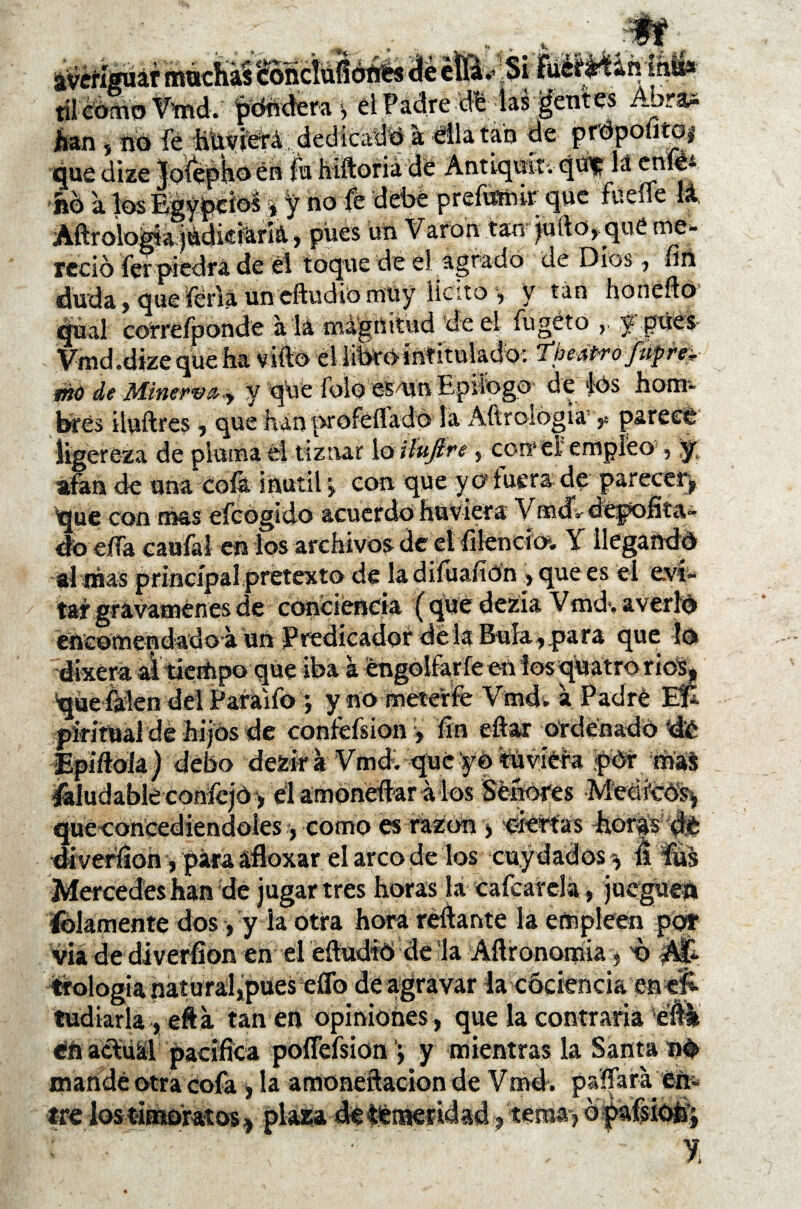 averiguar mudiaS tÓtídufiéftés de éfiáv Si 9-1 i* til como Vmd. pondera, el Padre dé las gentes Abras han , íió fé hüviééá, dedicada a enlatan de quedize joteptíoen. ^ ,, no a losEgypdos * y tío fe debe prefwmr que fuelle lá _0 a jtídicfaná, pues utt Varón tan juíto*qué me¬ reció Ver piedra de él toque de el agrado de Dios , fití duda, que feria un eftudio müy licito , y tan horteífo qual correfponde a la magnitud de el fugéto >• jépdél- Vmd.dize que fia vifto el librointitulado: Theátro jíipe* mú de Minerva,,, y que íoloes/un Epilogo dé |ós hom- brés iluftres, que han profeflado la Aftrologia ?. paree© ligereza de pluma él tiznar lo ilúflre y corr el'empleo , y, afan de una Cofa inútil *, con que y o fuera de parecer^ que con mas eícógído acuerdo húviera Vmdldepofita- do ella caufal en los archivos de el íilencio-. Y llegando aí mas principal pretexto de la diíuafíón > que es el e.ví- tíf gravámenes de conciencia ( que dezía Vmd-. averio encomendado-a un Predicador dé la Bula , para que lo dixera at tiempo que iba a éngolfarfe en ios «juatro ríos, quefakn del Paraifo ynometerfe VmcU a Padré Ef¿ piríttíal de hijos de confefsion y fin eftar ordenado de Epiftoia) debo dezir á Vmd. que yo tuviera pór roa$ Saludable confejO > él amonedar á los Señores Medreo^ queconcediendoles, como es razón, ciertas horas de diverfion, para afloxar el arco de los cuy dad os ^ $ fus Mercedes han dé jugar tres horas la cafcarda, jueguen lelamente dos, y la otra hora reliante la empleen por via de diverfíon en el eftudfO de la Afironomia s t) trologia natural,pues eflo de agravar la cóciencia enelí tudiarla , efta tan en opiniones, que la contraria éfti en actual pacífica poífefsion j y mientras la Santa n# mandé otra cofa , la amoneftacion de Vmd. paffara éti- a * ~ a t , , A \ ’í /’* • t - * * ,,. 9 .i.,»,*. ® 1 a ■ - • . ¿«i _ ^ ti <* tre tema-) o i %