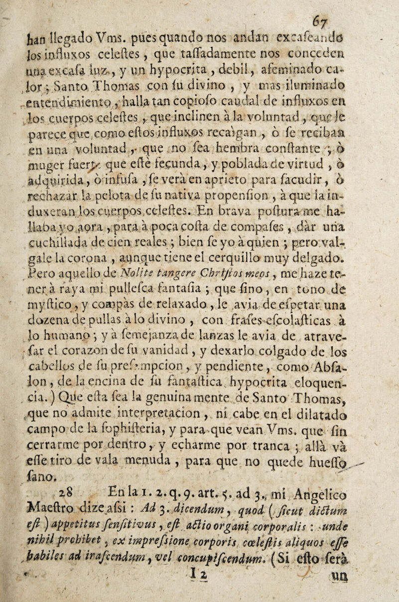 6j han llegado Vms. pues quando nos andan exea&ando ios iufluxos celeftes, que taffadamente nos conceden un|excaía luz , y un hypocrita , débil, afeminado ca- Jor j Santo. Thomas con íu divino , y roas iluminado entenduiiiento , halla tan copioíb caudal de inflwxosen, los cuerpos celeftes ,. que inclinen a la voluntad , qnp je parecequexomoeftos infiuxos recaigan , ó fe,recibas en una voluntad ,• que no jea hembra confiante •; 6 rnoger fuerpz que efté fecunda, y poblada de virtud , o adquirida, ó infufa , fe vera en aprieto para (acudir, o rechazar la pelota de fu nativa propenfion , a que ía in¬ dujeran los cuerpos.celeftes. En brava poftura roe ha- llaba.yo aot’a , para a poca cofia de compafes , dar uña cuchillada de cien reales; bien fe yo a quien *, pero; vál¬ gale la corona , aunque tiene el cerquillo muy delgado. Pero aquello de Noli te tan ge re Chríjios meos, me haze te¬ ner a raya mi p u lie fea ían tafia y que fino, en tono de myfti.co , y compás de relaxado , le .avia de efpetar una dozena de pullas a lo divino , con frafes eícoiafiicas . a lo humano j y a femejanzade lanzas le avia de atrave- • far el corazón de fu vanidad , y dexarlo colgado de los cabellos .de fu prefvmpcion , y pendiente ,’ como Abfa- :lon , de la encina de fu fantaftica, hypocrita eloquen- cia.) Que efta fea la genuina mente, de Santo Thomas, que no admite interpretación , ni cabe en el dilatado campo de la fophifteria, y para que vean Vms. que fin cerrarme por dentro, y echarme por tranca ; alia va eífe tiro de vala menuda , para que no quede hueífo fano. zS En la i. z. q. 9. art. 5... ad 3,; mí Angélico XI a cifro dizeafsi ; Ad 3» dieendum, quocL (Jieut dióium ejl) appetitus fenfitivus ,ejl aBio organi corporales : >unde nihil prchihet. ex impresione, corporis cáele fin aliquos ejfg fjabilss ad irajcendtfm j vel concupljeendptn, (Si efto ferh. r- • v ■ I\ a tu*