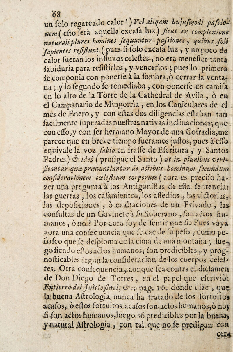 un Tolo recateado calor !) Vel aliqam bujufmM pafsio- mm( efto fera aquella excafa luz) Jicut ex comfkxione mturalipltires homines fequuntur paflones , qutbus foli '/apuntes re/fiuni (pues ft-folo excafa luz , y un poco ele calor fueran los influxoscekftes, no era menefter tanta fabiduria para refiñirlos, y vencerlos; pues lo primero fe componía con ponerle a la fombra,ó cerrarla venta¬ na ■> y lo fegundo fe remediaba, con-ponerfe en earnifa en lo alto de la Torre de la Cathedral de Avila , ó ea el Campanario deMingorria , enjos Caniculares de el mes de Enero ^y con dias dos diligencias eftaban tan fácilmente íuperadas nueñrasnativas inclinaciones:, que con eífo/y con fe* hermano Mayor de una Cofradía,me parece que en breve tiempo fuéramos judos, pues a efíb equivale la voz:faJbh ez\ fraile de Eíetitura y-Santos Padres) &- ideo ( proíigue el Santo ) ut In plmibus veri* /cantar ,qua pramtntianiur de abUbus bomjnum fecundar» copfideratlomm ccelejlmm corporumi aora es precifo ha- zer una pregunta a los Antigoniftas de efta. fentenciai las guerras , los cafamientos., los aífedios, las victorias^ Jas depoíkiones , o exaltaciones de un Privado , las confuirás de un Gavíllete a .idSoberano , fon ados hu¬ manos , oiioP Por aoxa foy de íentir que íj. Pues vaya aora una confequeneia que fe-cae de fu pelo , como pe* íi a fe o que fe deípioma de la cima de una montaña ; lúe*, gofíendo ellos ados humanos* fon predi oíbles , y prog- noíticables fegun la comíidenación ¡de los cuerpos ceíeí* tes. Otra confeque neia^ aunque feacontra el didamen de Don Diego de Torres, en el papel que efcrivicá Bntíerro\deJ faiciofinaiy &c^ pag, 16. donde dize , que |a¡buena Aftrologiav nunca ha tratado de los fortuitos acafos, belfos fortuitos,acafos lomados humanos,© no$ £ fon ados humanos,luego so predkibles perla buena» aatutal MroLogia.» con tal . que no Ae predigan- coa ' ' .... '.sm