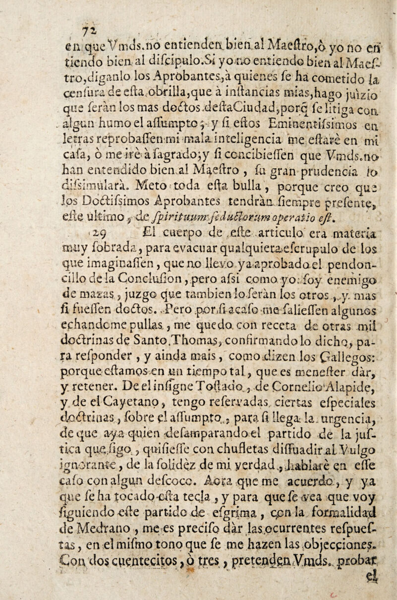 enqu eVmds.no entiendeabíemal Maeücoyo yo no en tiendo bien al diídpulo.Si y o no entiendo bien al Maes¬ tro,díganlo, los Aprobantes,a quienes fe ha cometido h ceafurade eftafobf illa,que á infancias mías,hago juizio que feran los mas dodosdeftaCiudadjporq fe litiga con .. algún humo el aflumpto y fi. eftos Eminentifsimos en letras réprobaííenmi mala,inteligencia me eftaré en mi cafa, d me iroafagradojy íi CGncibieííen que Vmds.no han entendido bien ai Maeftro , fu gran prudencia lo ¿iísimúlara. Meto-toda efta bulla , porque creo que los Dodifsimos Aprobantes tendrán.fiempre prpfente» e,fte último fde fpiritwm&fedítSbomm aptra&io ejl. El cuerpo de ,elle articulo era materia muy fobrada, para evacuar qualquiet&efcrupulo de los que imagínaííen, que no llevo yaaprobadael pendón- cilio délaConcluíion,.pero afsi comayo; íoy enemigo de magas, juzgo que también laferán los otros-y. mas fi fuellen dedos. -Pero .poníi acafo rae falíeílen algunos echándome pullas , me quedo, con receta de otras mil doctrinas de Santo .Thomas, confirmándolo dicho, pa¬ ra refponder , y aínda muís, como,dizen los Gallegos: porque cftamosven Mil tiempo tal, que es meneíier dar, y. retener. De el infigne To$ado..,..de Comelio'Alapide, y de el Cayetano, tengo refervadas, ciertas efpeciaíes tiodrinas;, fobre el aíliunpto. , pata ü llega la urgencia, de que aya quién ^áefamparando¡el partido de la juf- tica quejigo., quine fíe con chufletas diiTuadir al Vulgo ignorante, de la folidez de mi verdad., JiaMaie en effe caía con algún defcoco. Abra que rae acuerda,, y ya que fe ha toe a do-día tecla, y para que fe vea que. voy íiguiendo eñe partido de efgrima , gen la formalidad de Medrano •, mees precifo dar jas,ocurrentes refpuef- tas, en el miftno tono que fe me hazen las objeepiones. cuentecitos, o tres, pretenden Vrads», probar