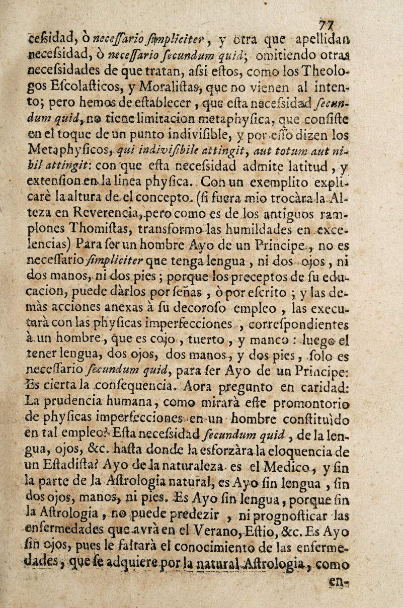 ceisídad, o neéejfarfa Jqmplkiter, y otra que apellidad necefsidad, ó neceffario fecundum quid; omitiendo otras necefsidades de que tratan, afsi eftos, como losTheolo- gos Efcolafticos, y Moraliftas-, que no vienen al inten¬ to; pero hemos de eftabíecer, que efta nscefsidad fecnn- dum quidrn® tiene limitación metaphyftea, que confifte en el toque de un punto indivííible, y por elfo dizen los Metaphyheos, qui indivifbile attingit, aut toíum aut ni- bil attingit: con que efta nécefsidad admite latitud, y extenfion en. la linea phyfica. Con un exeroplito expli¬ caré la altura de el concepto,. (fi fuera mío trocára-la Al¬ teza en Reverencia,.pero como es de los antiguos ram¬ plones Thomiftas, transformólas humildades en exce¬ lencias) Parafer un hombre Ayo de un Principe,, no es neceíTarioyí';«^//í,/7f,r que tenga lengua , ni dos ojos, ni dos manos,.ni dos pies; porque los preceptos de fu edu- cacion, puede darlos por leñas , 6por eferito ; y las de¬ más acciones anexas á fu decorofo empleo , las execu- tará con las phyficas imperfecciones , correfpondientes a.un hombre, que es cojo , tuerto , y manco r lueg© el tener lengua, dos ojos, dos manos , y dos pies, fofo es necesario fecundum quid, para fe r Ayo de un Principe: Es cierta la xonlequencia. Aora pregunto en caridad: La prudencia humana, como mirará efte promontorio de phyficas imperfecciones, en un hombre conftitujdo en tal empleoAEfta neceísidad fecundum quid , de la len¬ gua, ojos, &c» hafta donde la esforzara la eloquencia de un Eftadifta? Ayo de Ja naturaleza es el Medico, y fin la parte de la Aftrqlogia natural, es Ayo fin lengua , fin dos ojos, manos, ni pies» Es Ayo fin lengua, porque fin lá Aftroiogia, n© puede predezir , ni prognofticar Jas enfermedades queavráen el Verano,Eftio,&c.Es Ayo íiñ ojos, pues le faltara el conocimiento de las enferme- iWé mere por , V'— i». '~1 a, como en-