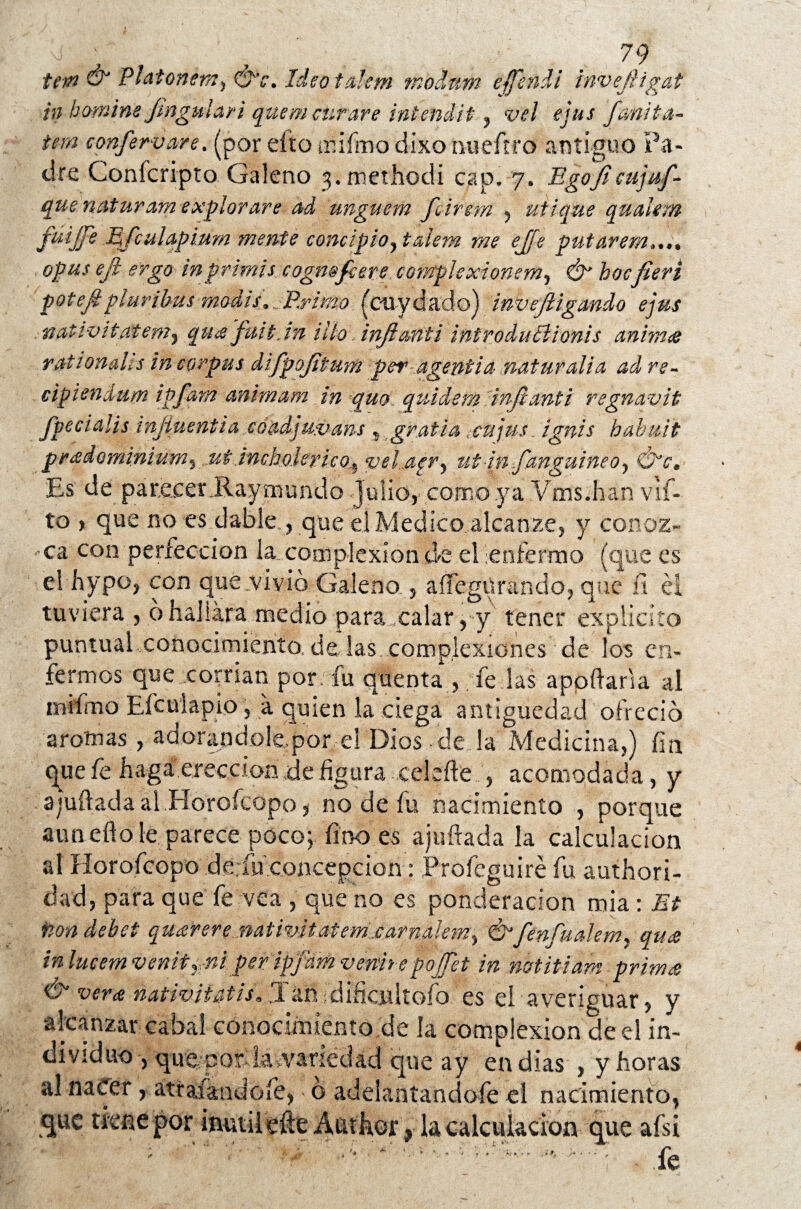 ion & Platonem^ Ideotalem ?nbdum effendi invejiigat in homin'e jm.gu lar i quem curare intendit, vel ejus fcmita~ iem confervare. (por eftü animo dixo niieft.ro antiguo Pa¬ dre Conicripto Galeno jimethodi cap» 7. Egojficujuf- que naturam explorare ad unguem feireffl ^ utique quaUm fuijfe Mfculapium mente conc¿píoytaiem me ejje putarem opus eft ergo tnprimis cogmfcere complexionem? Ó hocfieri potefiplurihus modis,„■Primo(cuydado) inveji igando ejus nativífratem5 qua frntjn ilio injianii introduclionis anim<e rat tonales in corpas difpojitum peragentia natural i a adre- cipiendum igfarn animara in quo quidem injlanti regnavit Jpeeialis injiuentia coadjuvans t grafía ¿cnjus. ignis habuit pr&dominium5 .utincholerico^ vel.agr^ ut itufanguineo^ Ó*vm Es de parecer .Raymundo Julio, como ya ¥ms.han vif- to , que no es dable , que el Medico alcanze, y conoz¬ ca con perfección la complexión de el enfermo (que es el hypo, con que vivió Galeno , aííegürando, que íi él tuviera , 6hallara medio para,calar, y tener explícito puntual conocimiento, de las. complexiones de los en¬ fermos que corrían por fu quenta , fe las apodarla al miímo Efculapio, a quien la ciega antigüedad ofreció arornas , adorandole.por el Dios de la Medicina,) fin que fe haga erección de figura celeíle , acomodada, y ahuilada ai Horoícopo, no de fu nacimiento / porque anadio le parece poco; fino es ajuftada la calculación al Horofcopo de.fu concepción: Profeguiré fu authori- dad, para que fe vea , que no es ponderación mia: Et tiondebct quarere mtivitatem.carnalem., Ú'fenfualer/u qu<e in lucem venitr niperipfám v entre pojTet in mtitiam-prima & verte nativiiatiú .Tan ¡dificultólo, es el averiguar, y alcanzar cabal conocimiento de la complexión de el in¬ dividuo , que, por: la variedad que ay en dias , y horas al nacer, atraían do fe, o adeiantandofe el nacimiento, que tiene por inútil efie Auther, la calculación que afsi ; . ■»' • fe