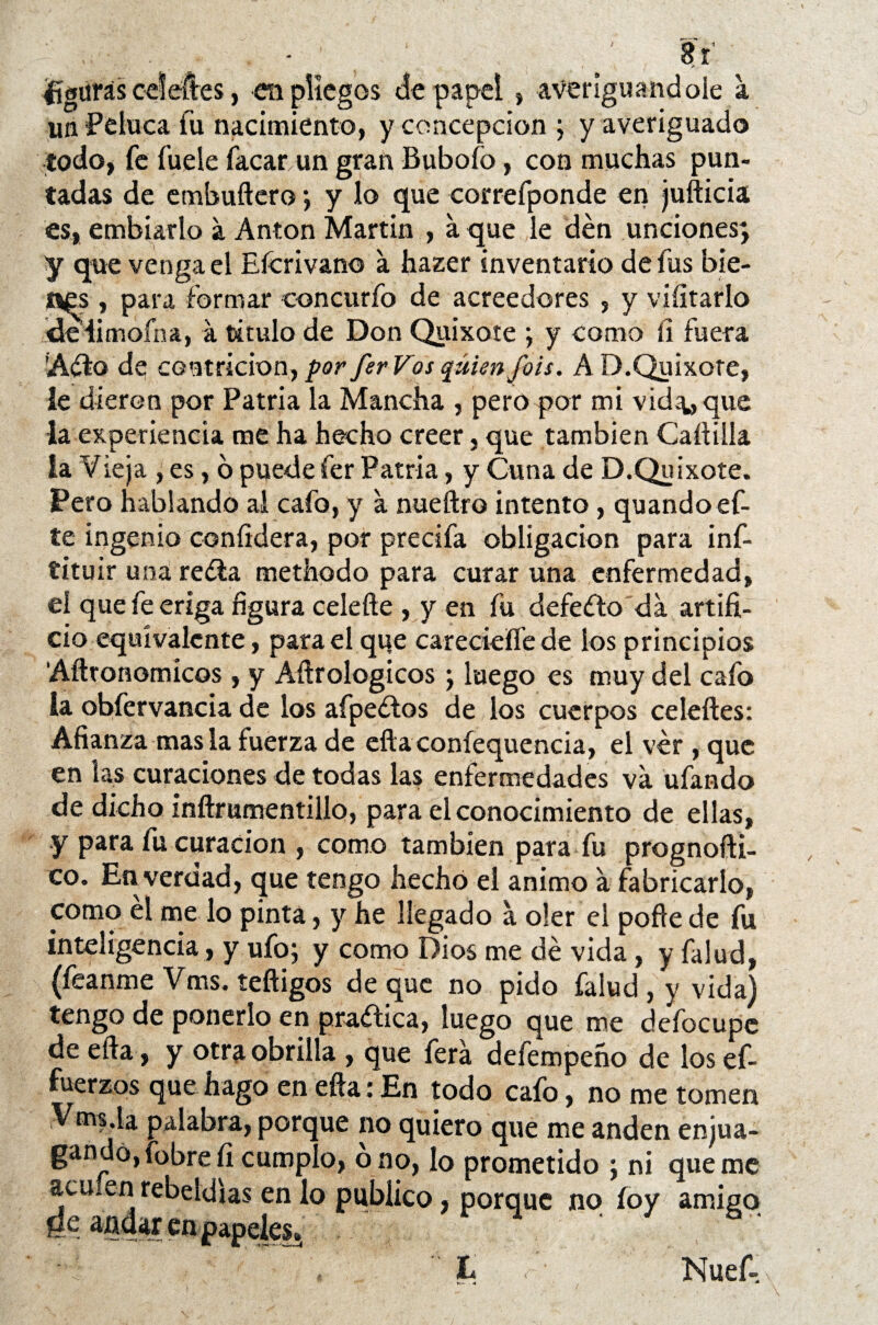 8r figuras celeftes, en pliegos de papel» averiguándole a un ‘Peluca fu nacimiento, y concepción ; y averiguado todo, fe fuele facar un gran Buboío, con muchas pun¬ tadas de embuftero ; y lo que correfponde en jufticia es, embiarlo a Antón Martin , a que le den unciones; y que venga el Eícrivano a hazer inventario de fus bie- i^s , para formar concurfo de acreedores , y viíitarlo idelimoína, a titulo de Don Quixote ; y como íi fuera ’A¿fo de contrición, por ferVos quien fots. A D.Quixote, le dieron por Patria la Mancha , pero por mi vida* que la experiencia me ha hecho creer, que también Cartilla la Vieja , es, 6 puede fer Patria, y Cuna de D.Quixote. Pero hablando al cafo, y a nueftro intento, quando ef- te ingenio confídera, por precifa obligación para inf- tituir una reéia methodo para curar una enfermedad, el quefeeriga figura celefte , y en fu defeílo da artifi¬ cio equivalente, para el que careciefle de los principios Afttonomicos , y Aftrologicos ; luego es muy del cafo la obfervancia de los afpeétos de los cuerpos celeftes: Afianza masía fuerza de eftaconfequencia, el ver , que en las curaciones de todas las enfermedades va ufando de dicho inftrumentillo, para el conocimiento de ellas, y para fu curación , como también para fu prognofti- co. En verdad, que tengo hecho el animo a fabricarlo, como él me lo pinta, y he llegado a oler el porte de fu inteligencia, y ufo; y como Dios me dé vida , y faiud, (feanme Vms. teftigos de que no pido falud , y vida) tengo de ponerlo en practica, luego que me defocupc de efta, y otra obrilla , que ferá defempeño de los ef- fuerzos que hago en efta: En todo cafo, no me tomen Vms.la palabra, porque no quiero que me anden enjua¬ gando, fobrefi cumplo, o no, lo prometido ; ni queme aculen rebeldías en lo publico, porque no íoy amigo ge andar en papeles.. Nuef-