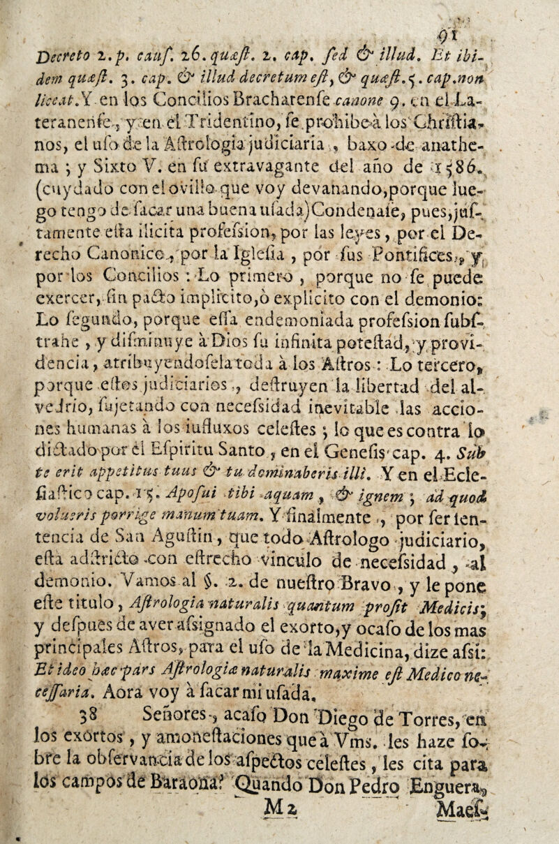 -J . tí'i Decreto z.p, eauf. zv.quxjl. z. cAp. fed Ó1 illud. Bt ibi- dem qu¡e/i. 3. cap. ó illud decretumeft> & quaft.^. cap.no» Ikest.Y etilos ConciliosBracharenfe-amone 9. en el La- teranerifo-, y :ten. él Tridentino, le .prohíbe-a los'Ghrlftia* nos, ei ufode la Aítrologia judictaría, v, baxo -de- anadíe¬ nla ; y Sixto V. en Íií extravagante del año de >1586, (cuydado con el ovillo que voy devanando,porque lue¬ go tengo de i a car una buen a ufad a) Condénale, pues,jáf- tamente tila ilicita profeísion, por las leyes, por el De¬ recho Canonice.,'por la Igleíia , por fus Pontificesyy por los Concilios : Lo primero , porque no fe puede exercer, fin pado implícito,ó explícito con el demonio; Lo fogiuulo, porque effa endemoniada profefsion fubf- trahe , y difminuy.e a-Dios fu infinita poteftad,-y provi¬ dencia , atríbuyeíidofela toda á los Aítros: Lo tercero» porque.dios judiciarios,, deftruyen la libertad del al- vedrio, fu jetando coa necesidad inevitable las accio¬ nes humanas a los iufluxos celeíles ‘, lo que es contra lo ditlado por él Efpiritu Santo, en el GenefiS'cap. 4. Sub te erit appetitm tuus & tu doniimberis illi. Y en elEcíe- íiafHco cap.-r$. Apofui -tibí aquam , & ignem \ ádquoA volusris porrkge manum'tuam. Y finalmente ,,: por fer íen- tencía de San Aguftin, que íodq-Aílrologo judiciario» efta addrido -con eftrecho vinculo de neeefsidad , -al demonio. Vamos al §. 2. de nueíiro Bravo , y le pone efte titulo , Ají?ologia nat urdís quantum projit Medias; y defpues de aver afsignado el exorto,y ocafo de ios mas principales Aílros, para el ufo de la Medicina, díze aísi: Et ideóme fdrs Áfirologia naturdis :maxime ejl Medico ne- eejfaria. Aora voy a facar mi ufada. 38 Señores-, acafo Don ’Diego de Torres, en ios exortos, y amonedaciones que a Vms. les haze Íck bre la obfervanda de los afpeétos celeíles, les cita para fos campos de Baraoíia? Quañdo Don Pedro JEnguera^ Ma Ma ék