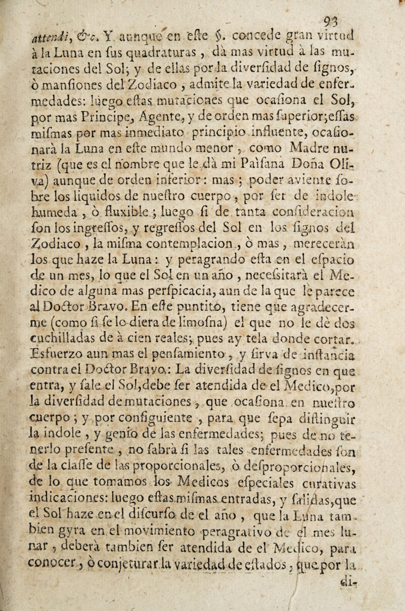 Y. aunque en eñe $. concede gran virtud a la Luna en fus quaciraturas, da mas virtud a las mu¬ taciones del Sol; y de ellas por la diveríidad de íignos,- o manfiones del Zodiaco , admítela variedad de enfer¬ medades: luego eftas mutaciones que ocaíiona el Sol,, por mas Principe, Agente, y de orden mas íuperiar;eíTas mifnas por mas inmediato principio-influente, ocafio-, nata ía Luna en efte mundo menor como Madre nu¬ triz (que es el nombre que le,da mi Pa'iíana Doña Oli¬ va) aunque de orden inferior: mas ; .poder aviente Po¬ bre losiiquidos.de nueílro cuerpo , por fer de Indole-: húmeda , o fluxible ; luego, fi de. tanta con.ii.deradon fon ios ingreflbs, y regreííbs del Sol en los dignos del Zodiaco , ía mifooa contemplación., d mas, merecerán los que íiaze la Luna: y peragrando eíla en el eípacio de un mes, lo que el Sol en un ano , necefsitara el Me¬ dico de alguna mas perfpícacia, aun de la que le parece alDoítor Jiravo. En efte puntito, tiene que agradecer¬ me (como íi fe lo diera de limofna) el que no le dé dos cuchilladas de a cien reales;, pues ay tela donde cortar. Esfuerzo aun mas el penfamiento , y íirva de inftaneia contrae! Dodor Bravo: La diveríidad de ílgnos en que entra, y íale. el Sol,debe fer atendida de el Medico,por la diveríidad dexrmtaciones , que ocaíiona, en nueílro cuerpo; y por configúrente , para que fepa diítinguir la Índole , y genio de las enfermedades; pues de no te¬ nerlo prefente.no fabra.fi las tales -enfermedades fon de la dalle de las proporcionales, b defproporcioñales, de lo. que tomamos los. Médicos efpeciales curativas indicaciones: luego eílas.mifmas, entradas, y faliíks,que el Sol hazeemel diicurfo de el año , que la Luna tara , biengyra en el movimiento peragraiivo de el mes lu¬ nar ,5 deberá también fer atendida de el Medico, para conocero conjeturar la variedad de diados > quepor la