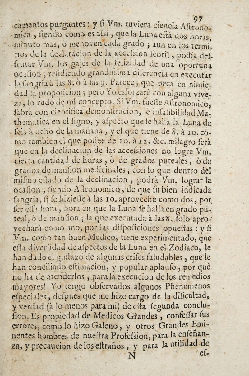 .cáatentos purgantes: y fí Vm. tuviera deuda Aft-roao- mica , fíe acta como es aísi, que la Limaefía dos horas minuto mas, o ovinos cu waciu gi auo , aun en los nos de la declaración de ia acceísion íebril, podía de¿ frutar Vm. los gajes oc la tciizidad de. una oportuna ©catión , refidiendo grandísima diferencia en executar iafangriaa las 8.o a las 9, Parece, que peca en nimie¬ dad ¡a prqpoíicion *, pero Yo.esforzare con alguna vive¬ za, lo rudo de m concepto. Si Vm. fucile Aftronomico, fabra con científica demonílracion, é infalibilidadMa- t he marica en el íigno, y afpefto que fe halla la Luna d V íess a ocho de U mañana ., yei que tiene de 8. á 10. co¬ mo también el que poífc.e de i o. á .12. 81c. milagro fera que en la declinación de las accensiones no logre Vm, cierta cantidad de horas , 6 de grados pureal.es, ó de grados de man (ion medicinales j con lo que dentro del ranino f ilado de la declinación , podra Vm. lograrla ocafíon , íiendo AftronomicQ, de que fu bien indicada - fa agria, fi fe hizieile a las 10. aproveche como dos., por 1er ella hora , hora en que la Luna fe halla en grado pu¬ tea!, ó de mandón j la que ejecutada á las 8, íblo apro¬ vechara como uno, por las djfpoíiciones opueítas ; y fí Vm. como tan buen Medico, tiene experimentado, que eíla di veri id ai de aípeótos de la Luna en e! Zodiaco, le han dado el guíiazo de algunas crifes faludables 3 quede han conciliado eftimacion, y popular apíaufo , por qué no ha de atenderlos, paralaexecucion délos remedios mayores! Yo tengo obíervados algunos Phenomenos eípeciales, defpues que me hize cargo de la dificultad, y verdad (a lo menos para mi) de eíla fegunda conclu- íion. Es propiedad de Médicos Grandes, confeííar fus errores, como lo hizo Galeno, y otros Grandes Emi¬ nentes hombres de nueíira Profefsion, para la enfenan- za, y pr ecaucion de los eílraños, v para la utilidad de • . ' N eí*