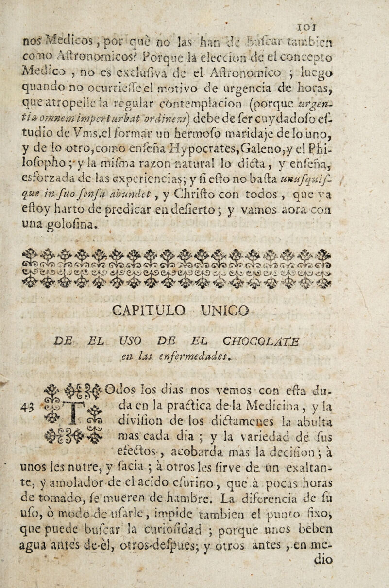 * IOI nos Médicos, por que no las han de balear también como Aftron&micos? Porque la elección de el concepto Medico 5 no es exciullva de el Aftronomico ; luego quando no ocurrieíTeel motivo de urgencia de horas, que atropelle la regular contemplación (porque urgen*» tiñ omnem impe-rturbat ordiner/j) debe de fer cuydadofo eí- tudio ele Vms,el formar un hermofo maridaje de lo uno, y de lo otro,como enfeña Hy pocrátes,Galeno,y el Phi- lofopho ;-y la rnifma razón natural lo diíta, y enleña, esforzada de las experiencias; y íi efto no baila umtfquif- q,ue in füofmfu abundet, y Chollo con todos, que ya eftoy harto de predicar endeííerto; y vamos aora con una goíoíina. &**'’ Gre> fívO 6Y3 &?£ & # #■ #■ ^ #• #■ s4a w? ot? t;** a <??■& 3 etó eA3 &*c. e:\fc c-c cas eto .-a-o» epiifO ‘i-i-i «fSí Cf-i ^ ^ CAPITULO UNICO DL EL USO DE EL CHOCO LATE en las enfermedades,. Odos los días nos vemos con efra du¬ da en la pradlica de la xMedicina , y la diviíion de ios didlamcnes la abulia mas cada dia ; y la variedad de fus efedros*, acobarda mas la deciílon ; a unos les nutre, y facía ; a otrosíes fírve de. ün exaltan¬ te, y amolador de ei acido efurino, que a. pocas horas de tomado, fe mueren de hambre. La diferencia de fu ufo, o modo ele -ufarle, impide, también el punto dxo, que puede bufear 3a enriendad ; porque unos beben agua aiites de-él, oíros>defpues; y .otros antes , en me- .; ’ } > dio