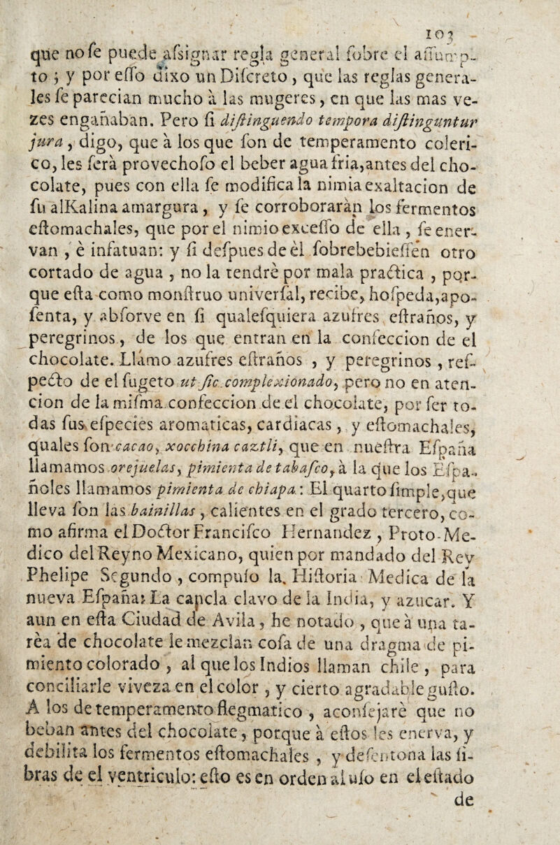 que no fe puede afsigtur regla general (obre el aífump- to j y por eífa ciixo un Diícreto, que las reglas genera¬ les fe parecían mucho a las muge res, en que las mas ve- zes engañaban. Pero íi diftinguendo témpora dijlinguntur jura, digo, que a los que fon de temperamento coléri¬ co, les íera provechofo el beber agua fría,antes del cho¬ colate, pues con ella fe modifíca la nimia exaltación de fu alKalina amargura, y fe corroborarán ios fermentos eftomachales, que por el nimio excedo de ella , fe ener¬ van , é infatúan: y íi defpuesdeél fobrebebieílen otro cortado de agua , no la tendré por mala practica , por¬ que efta como monftruo univeríál, recibe, hofpeda,apo- fenta, y abforve en íi qualefquiera azufres eftraños, y peregrinos , de los que entran en la confección de el chocolate. Llamo azufres eftraños , y peregrinos , reí- pedio de elfugeto ut Jic.complexionadoy pero no en aten¬ ción de la mifma confección de el chocolate, porfer to¬ das fus- eípecies aromáticas, cardiacas, y eftomachales, quales fon cacao-, xocchina caztii, que en nueftra Efpaíiá llamamos .orejuelas, pimienta de t ah afeo y á la que los Efoa- ñoles llamamos-pimienta.de cbiapa.: El quarto fimple,que lleva fon las bainillas , calientes en el grado tercero, co¬ mo afirma elDoétorFrancifco Hernández , Froto-Me¬ dico delReyno Mexicano, quien por mandado del Rey Phelipe Segundo , compuío la. Hiftoria Medica de la nueva Efpañat La capcla clavo de ía India, y azúcar. Y aun en efía Ciudad de Avila, he notado , que á una ta¬ rea de chocolate le mezclan cofa de una dragma de pi¬ miento colorado , ai que los Indios llaman chile, para concillarle viveza en el color, y cierto agradable güilo. A los de temperamento ftegmatico , acorde ja re que no beoan antes del chocolate, porque á eftos les enerva, y debilita los fermentos eftomachales , y -defeotona las fi¬ bras de el ventrículo: efto es en orden al ufo en el citado de