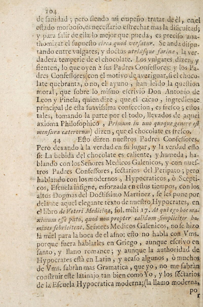 de (anulad ; pero íiendo mi empeño' tratar dé el, en'ei eftado morbofo,es neceiídrio eft.rechar.nus la dificultad; y para fatir de.eila lo mejor que pueda-, es predio arisa- thorniz&r el fupttefto circo, quod verfatur. Se andadiíou- tando entre vulgares, y doctos utrttífque forina, la ver¬ dadera temperie cié el chocolate. Los vulgares , dizen, y fienten, lo que oyen z fus Padres Coníéílores: y Ibs Pa¬ dres Confeflbres(con el motivo defay.erig-uar,íi-el choco¬ late quebranta, 6 no, el ayuno , han leído la queftion moral, que fobre lo milmo eícrivio Don Antonio de León y Pinela, quien, dize , que el cacao , Ingrediente, principal de cita fuavifsima confección , es freíco ; elfos tales, tomando la parte por el todo, llevados de aquel axioma Philoíophicd Primum in uno quoqua genere ejl men fura cater'orurn) dizen , que el chocolate es ir efe o. 44 .-Efto dizen nuefiros Padres Confeflores. Pero desando a la verdad,en fu lugar, y la verdad efto íi: La bebida del chocolate es caliente, y húmeda , ha¬ blando con los Señores Médicos Galénicos, y con nuef- tros Padres Confeífores, íoftarios del.Peripato ; pero hablando con los modernos.5 Hypocraticos6 Scepti- cos, Efcttela iníigne, esforzada en dios tiempos, con los altos Dogmas del DodLfsimo Martínez , fe les pone por delante aquel elegante texto de nueftroHypocraies, en el libro de Veteri Medicina, fol, mili i ij.Atqui ego boc má¬ ximum efe puto, quod non proper calidum -Jimpiiciter ha* mines f/bricitent. Señores Médicos Galénicos, no fe hizo. !á miel para la boca de el albo: efto no habla con Vms. porque'fuera hablarles en Griego , aunque eferivo en íanto, y llano romance, y aunque la authoridad üe Hypocraíes efta en Latín , y acato algunos, b muchos de Vms. Libran mas Gramática , que yo , no mefahran conftruirefte latinajo tan bien como Yo , y los íe¿tarios de UEfcuek Hypocratica moderna; (la llamo moderna,.