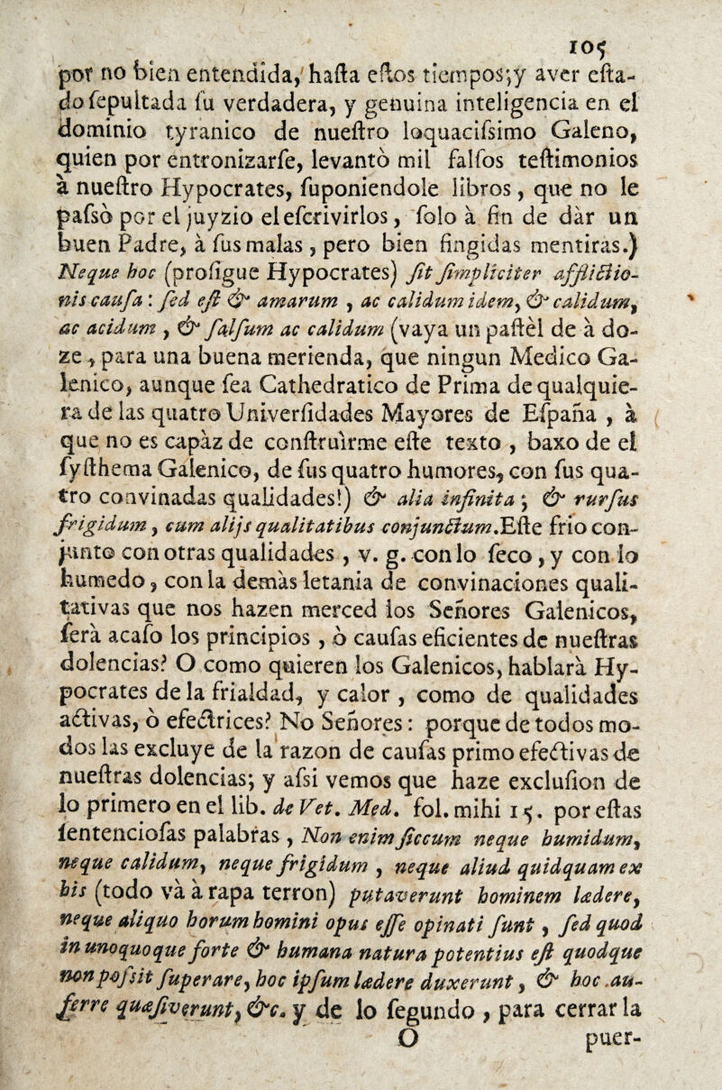 f . por no bien entendida, hafta eftos tietnpos*,y avcr cita¬ do fepuitada id verdadera, y genuina inteligencia en el dominio tyranico de nueftro loquacifsimo Galeno, quien por entronizarfe, levanto mil fallos teftimonios a nueftro Hypocrates, fuponiendole libros, que no le pafsb por el juyzio elefcrivirlos, folo á fin de dar un buen Padre, a fus malas , pero bien fingidas mentiras.) Ñeque hoc (proíigue Hypocrates) fit fimpliciter afJitBio- niscaufa: fed eft & amarum , ac calidum idemy Ó calidumt ac acidunt, & falfum ac calidum (vaya un paftél de a do- ze, para una buena merienda, que ningún Medico Ga¬ lénico, aunque fea Cathedratico de Prima de qualquie- ra de las quatro Univeríidades Mayores de Eípaña , á que no es capaz de conftrulrme efte texto , baxo de el fyfthema Galénico, de fus quatro humores, con fus qua¬ tro coavinadas qualidades!) & alia infinita ; & rurfus frigidum, cum alijs qualitatibus conjun¿ium.T¿ñe frió con¬ junte con otras qualidades , v. g. con lo feco, y con lo húmedo, con la demás letanía de convinaciones quali- tativas que nos hazen merced los Señores Galénicos, fera acafo los principios, b caufas eficientes de nueftras dolencias? O como quieren los Galénicos, hablara Hy¬ pocrates de la frialdad, y calor , como de qualidades aftivas, 6 efedlrices? No Señores: porque de todos mo¬ dos las excluye de la razón de caufas primo efeflivas de nueftras dolencias; y afsi vemos que haze exclufion de lo primero en el lib. de Vet. Med. fol. mihi i <;. por eftas íentencioías palabras , Non enimficcum ñeque humidum, ñeque calidum, ñeque frigídum , ñeque aliud quidquam ex bis (todo va a rapa terrón) putaverunt hominem laderey ñeque aliquo horumhomini opus ejfe opinati fmt, fedquod inunoquoque forte & humana natura potentius efi quodque non pojsit fuperarey hoc ipfum ¡adere duxerunt, & hoc ,au- fierre quafiyermt^&c. y de lo fegundo , para cerrarla Ó puer-