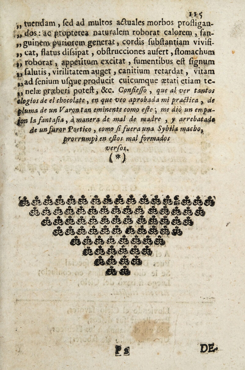 w fJ tueodam , fed ad multes anuales morbos profligan- „ dos: ac propterea naturaletn roborar calorem , fan- „ guiuetn > coráis fubftanáam vivifi- „ car, flatus áifsipat, obftrucciones aufert, ftomachun* i, roborar , appeutum excitar, fumentibus eft fígnum t, falutis, virilitatem apget, canitium retardar, vitam %tad fenium ufque producit cuicumque setati etiam te- nelae pr?eberi poteft, &C. Confiejfo , que al, ver tantos elogios de el chocolate, va que veo aprobada mi praBica , de pluma de un Varón tan eminente .como efle \ me dio un empu- : im la fantajia, a manera de mal de madre , y arrebatado de un furor Poético , como fi fuera una Sybila macla o % prorrumpí en ejlos mal formados verfos,. M