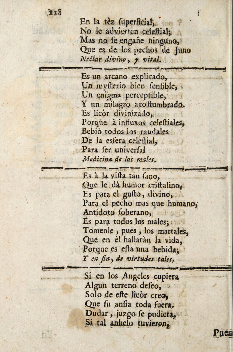 xi 8' En ía tez fu pérfida!, * No le advierten egíeílial; Mas no fe engañe ninguno, Que es de los pechos de Juno Neéíar divine, y vital. Es un arcano explicado, Un myfterio bien íeníible, Un enigma perceptible, Y un milagro acoílumbrado,. Es licor divinizado, Porgue a infiuxos celefíiales, Bebió todos los raudales De la esfera celeftial, Para fer univerfa! Medicina de los males» Es a la vida tan fano, Que le da humor criftalino, Es para el gufto, divino. Para el pecho mas que humano,' Antidoto foberano, És para todos los males; Tómenle , pues, los martaíes, Que en el hallaran la vida, Porque es efta una bebida; Y en fin, de virtudes tales> Si en los Angeles cupiera Algún terreno defeo, Solo de efte licor creo, .Que fu anfía toda fuera. Dudar, juzgo fe pudiera^1 Si tal anhelo tuvieron^ Pues