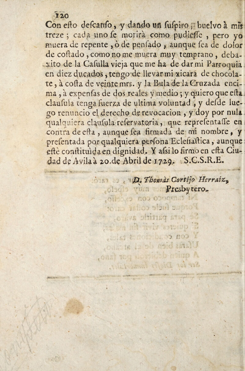 110 Con elfo defcanfo, y dando un fui piro y buelvo a mFs trezc ; cada uno fe morirá como pudieífe , pero yo muera de repente , ó de penfado , aunque fea de dolor de collado, como no me muera muy temprano, deba¬ tí it o de la Cafulla vieja que me lia de dar mi Parroquia en diez ducados, tengo de llevar mi xicara de chocola¬ te , á coila de veinte mrs. y la Bula de la Cruzada enci¬ ma , á expenfas de dos reales y medio; y quiero que ella claufuia tenga fuerza de ultima voluntad , y defde lue¬ go renuncio el derecho de revocación , y doy por nula qualqulera claufuia refervatoria, que reprefentaííe en contra de ella , aunque fea firmada de mi nombre, y prefentada porqualquiera per-fon a Ecleíiaftica, aunque eílé coafiituidaen dignidad,. Y afsi lo firmo en ella Ciu¬ dad de Avila á zo.de Abril de 172.9.. S.C.S.R.E. 1 T’Bo&as Cortijo Herraiz^ u;.:¡ Presby tero,.