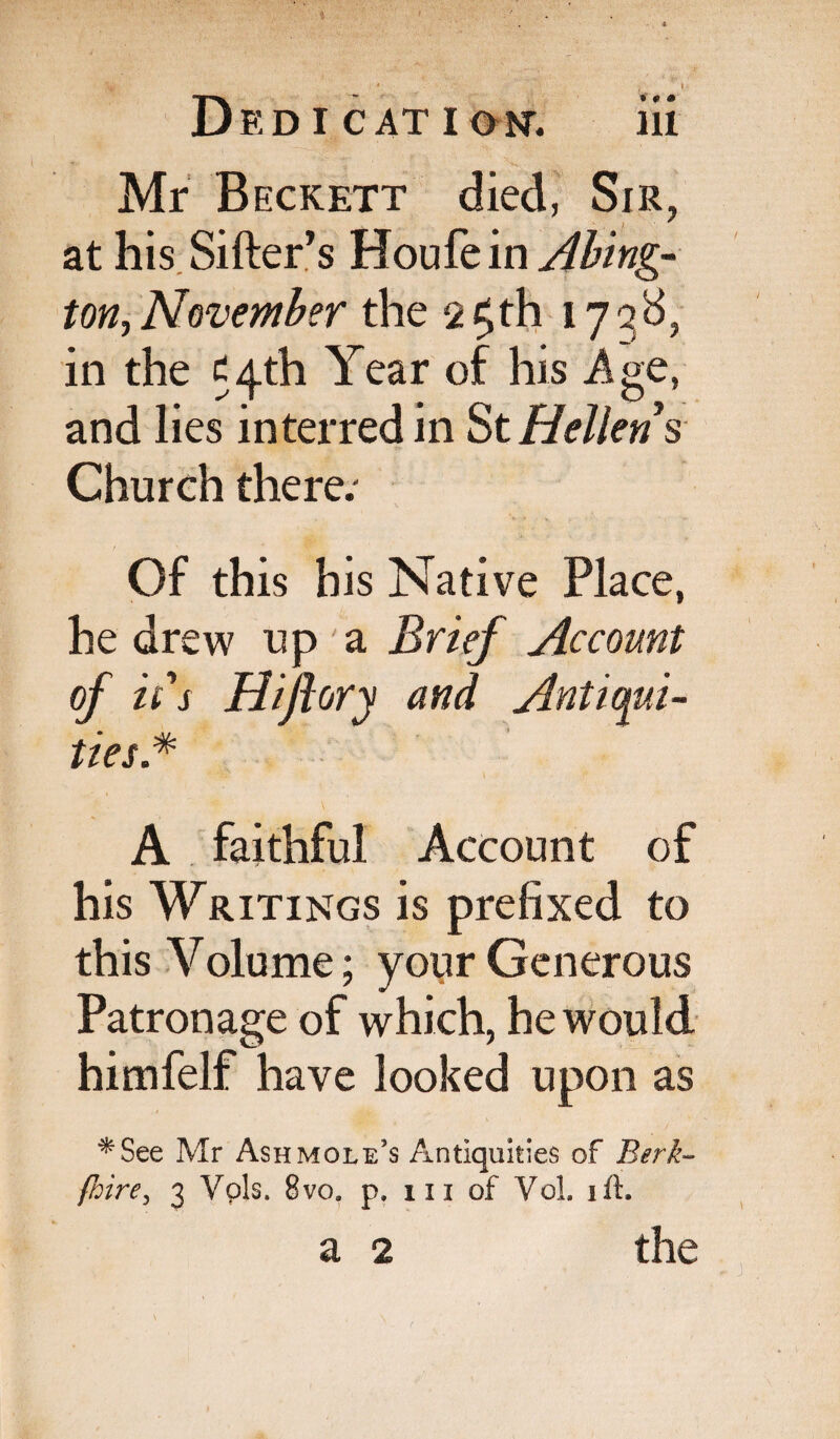 Mr Beckett died, Sir, at his Sifter’s Yiouit'm Abing- ton, November the 2£th 173S, in the c^th Year of his Age, and lies interred in StHellens Church there; Of this his Native Place, he drew up a Brief Account of it's Hiftory and Antiqui¬ ties.* A faithful Account of his Writings is prefixed to this Volume; your Generous Patronage of which, he would himfelf have looked upon as *See Mr Ash mole’s Antiquities of Berk- {hirey 3 Vpls. 8vo9 p. 111 of Vol. ift, a 2 the