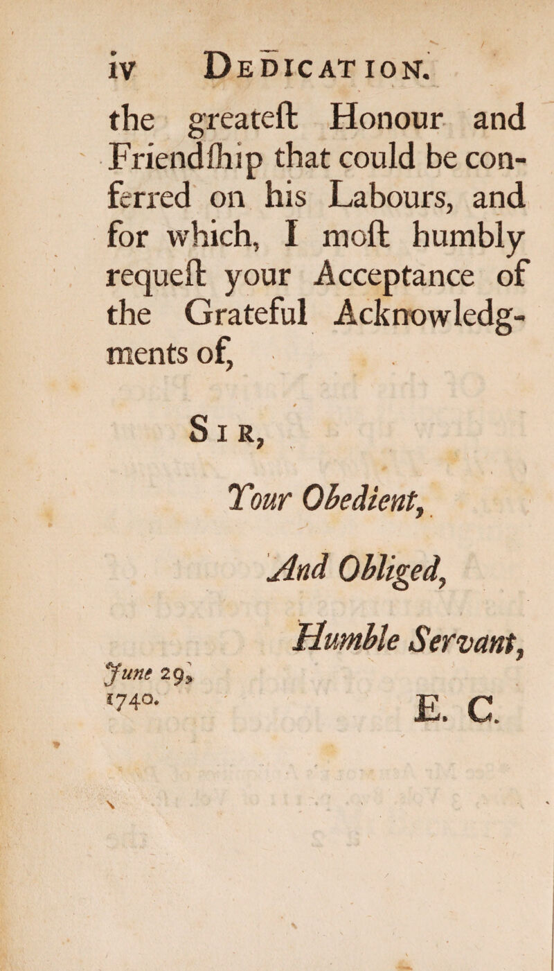 r.. i . 1 *«. <*-» - the greateft Honour and Friendfhip that could be con¬ ferred on his Labours, and for which, I moft humbly requeft your Acceptance of the Grateful Acknowledg¬ ments of, * Sir, Tour Obedient, And Obliged, ■ * V • I Mumble Servant, June 29* 1740.