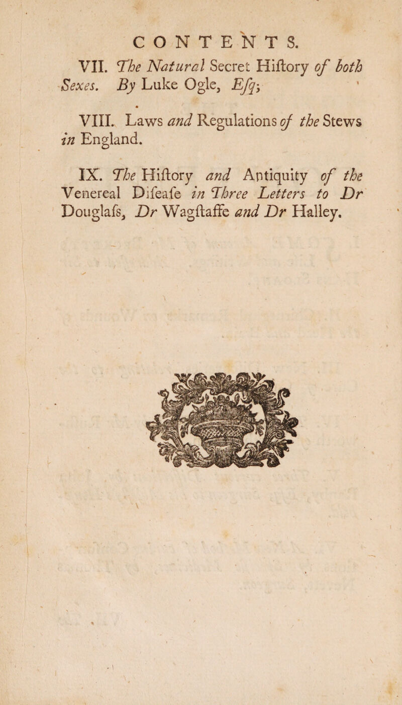CONTENTS. VII. The Natural Secret Hiftory of both Sexes. By Luke Ogle, Efq VIII. Laws and Regulations of the Stews in England. IX. The Hiftory and Antiquity of the Venereal Difeafe in Three Letters to Dr Douglafs, Dr Wagftaffe and Dr Halley. ✓ V \
