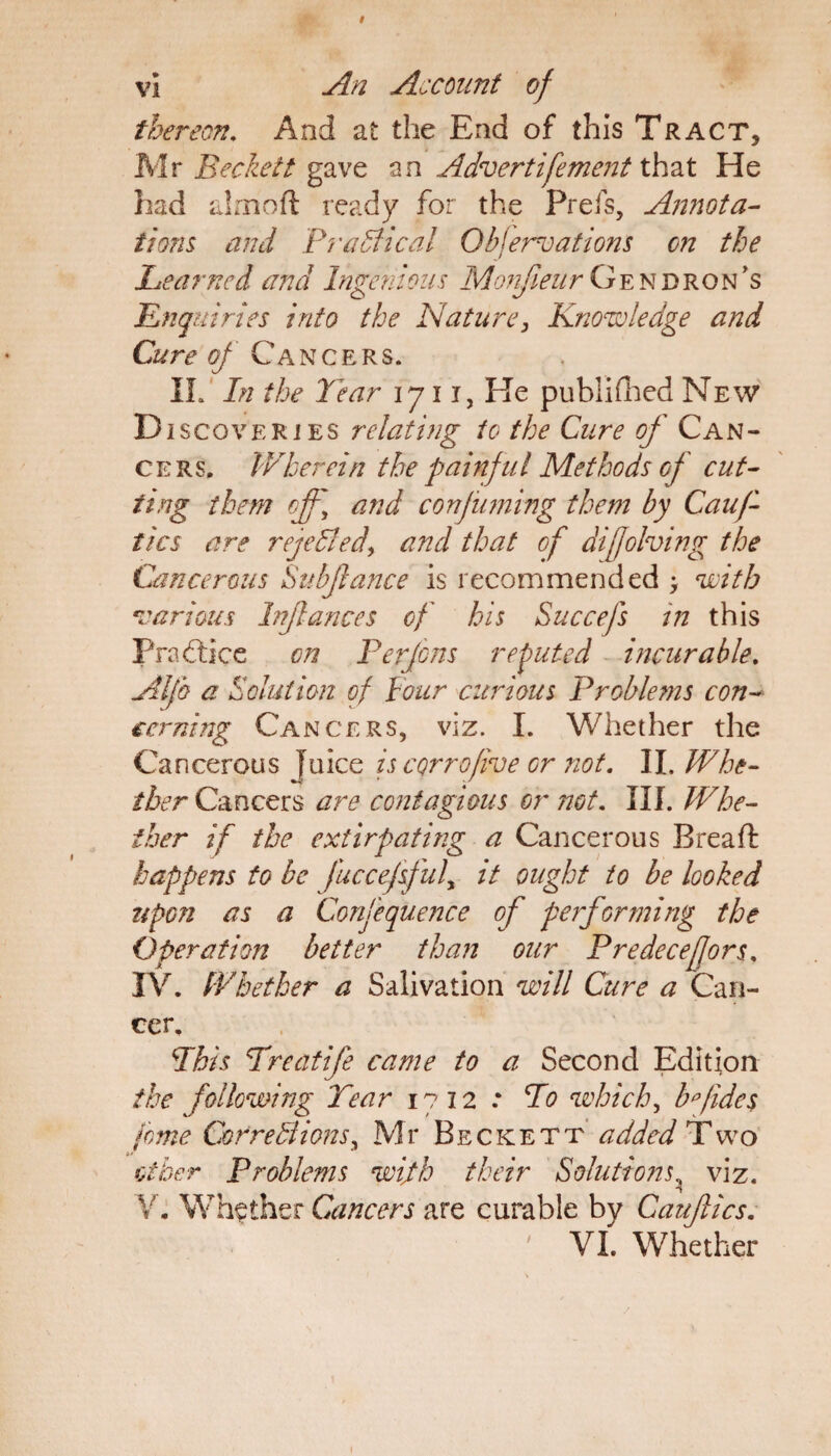 thereon. And at the End of this Tract, Mr Beckett gave an Advertifoment that He had alrnoft ready for the Preis, Annota¬ tions and Practical Observations on the Learned and Ingenious Monfieur Gendron’s Enquiries into the Nature, Knowledge and Cure of Cancers. IL In the Tear iju, He published New D iscovERiES relating to the Cure of Can¬ cers. Wherein the painful Methods of cut¬ ting them off] and confuming them by Cauf- tics are rejeBed, and that of diffolving the Cancerous Subfance is recommended > with various Irflances of his Succefs in this Practice on Perfons reputed incurable. Alfa a Solution of Pour curious Problems con¬ cerning Cancers, viz. I. Whether the Cancerous }mcc is cornofive or not. II. Whe¬ ther C&ncQss are contagious or not. III. Whe¬ ther if the extirpating a Cancerous Brea ft happens to be fuccefsfuly it ought to be looked upon as a Confequence of pe?forming the Operation better than our Predecefors. IV. Whether a Salivation will Cure a Can¬ cer. Phis Treatife came to a Second Edition the following Tear 1712 .* To which, bfides feme CorreBions, Mr Beckett added Two other Problems wijth their Solutions viz. Y. Whether Cancers are curable by Cauftics. VI. Whether