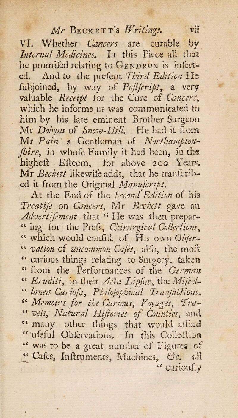 VL Whether Cancers are curable by Internal Medicines* la this Piece all that he promifed relating to Gendron is infert- ed. And to the prefent Third Edition He fubjoined, by way of Poftfcript, a very valuable Receipt for the Cure of Cancers, which he informs us was communicated to him by his late eminent Brother Surgeon Mr Dobyns of Snow-Hill, He had it from Mr Pain a Gentleman of Northampton- Jhire, in whofe Family it had been, in the higheft Efteem, for above 200 Years. Mr Beckett likewife adds, that he tranfcrib- ed it from the Original Manufcript. At the End of the Second Edition of his Treatife on Cancers, Mr Beckett gave an Advertifement that ci He was then p re par- ££ ing lor the Prefs, Chirurgical Collections, ££ which would confill of His own Objer* £C vation of uncommon Cafesr alfo, the moffc <£ curious things relating to Surgery, taken <£ from the Performances of the German <c Eruditi, in their ABa Lipfice, the Mifcel- <c lane a Curio fa, Philojophical Tran factions* <£ Memoirs for the Curious, Voyages, Tra- £< vehy Natural Plijiories of Counties, and ££ many other things that would afford €£ ufeful Obfervations. In this Collection t£ was to be a great number of Figures of *c Cafes, Inflruments, Machines,. &c. all ££ curioufly