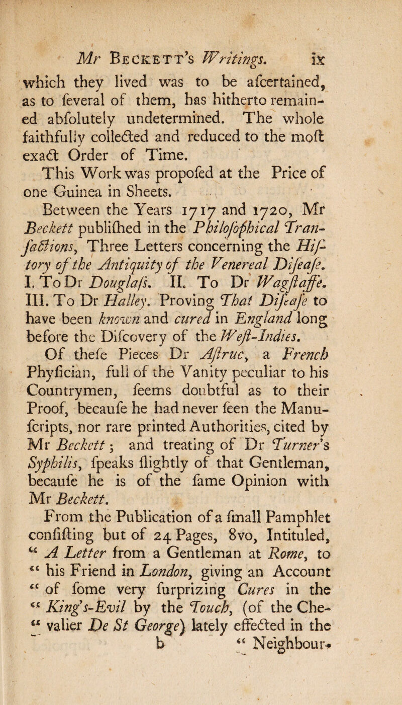 which they lived was to be afcertained, as to feveral of them, has hitherto remain¬ ed abfolutely undetermined. The whole faithfully colledled and reduced to the mod exadt Order of Time. This Work was propofed at the Price of one Guinea in Sheets. m Between the Years 1717 and 1720, Mr Beckett publiflaed in the Philoj'ophical Tran- faSiions, Three Letters concerning the Hi ft tory of the Antiquity of the Venereal Difeafe. I. To Dr Doug/a/s, II. To Dr Wagftaffe. III. To Dr Halley. Proving That Difeafe to have been known and cured in England long before the Difcovery of the JVeJl-Indies. Of thefe Pieces Dr Aftruc, a French Phyfician, fuli of the Vanity peculiar to his Countrymen, feems doubtful as to their Proof, becaufe he had never feen the Manu- fcripts, nor rare printed Authorities, cited by Mr Beckett; and treating of Dr Turners Syphilis, fpeaks flightly of that Gentleman, becaufe he is of the fame Opinion with Mr Beckett. From the Publication of a fmall Pamphlet confiding but of 24 Pages, 8vo, Intituled, A Letter from a Gentleman at Rome, to <c his Friend in London, giving an Account of fome very furprizing Cures in the €C Kings-Evil by the Touch, (of the Che- w valier De St George) lately effefted in the “ Neighbour*