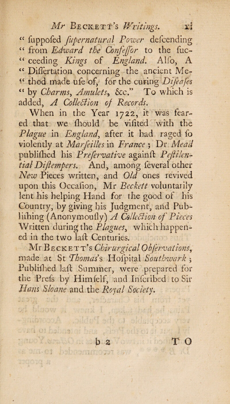 “ fappofed fupcrnatiiral Power defcending <c from Edward the Confeffor to the fuc- cc ceeding Kings of England. Alfo, A <c Diflertation concerning the ancient Me- “ thod made ufe of, for the curing Difeafh “ by Charms, Amulets, &c.” To which is added, A Collection of Records. When in the Year 1722, it was fear¬ ed that we fhould be vifited with the Plague in England, after it had raged fo violently at Marfeilles in France ; Dr Mead publifhed his Prefervative aga in ft Pejlilen- tial Difiempers. And, among feveral other New Pieces written, and Old ones revived upon this Occalion, Mr Beckett voluntarily lent his helping Hand for the good of his Country, by giving his Judgment, and Pub- lithing (Anonymoufly) A Collodion of Pieces Written during the Plagues, which happen¬ ed in the two laft Centuries. Mr B eckett’s Chirurgical 0bfervationsr made at St Thomas's Hofpital Southwark • Publifhed laft Summer, were prepared for the Prefs by Himfelf, and Inscribed to Sir Hans Sloane and the Royal Society. 2 T O