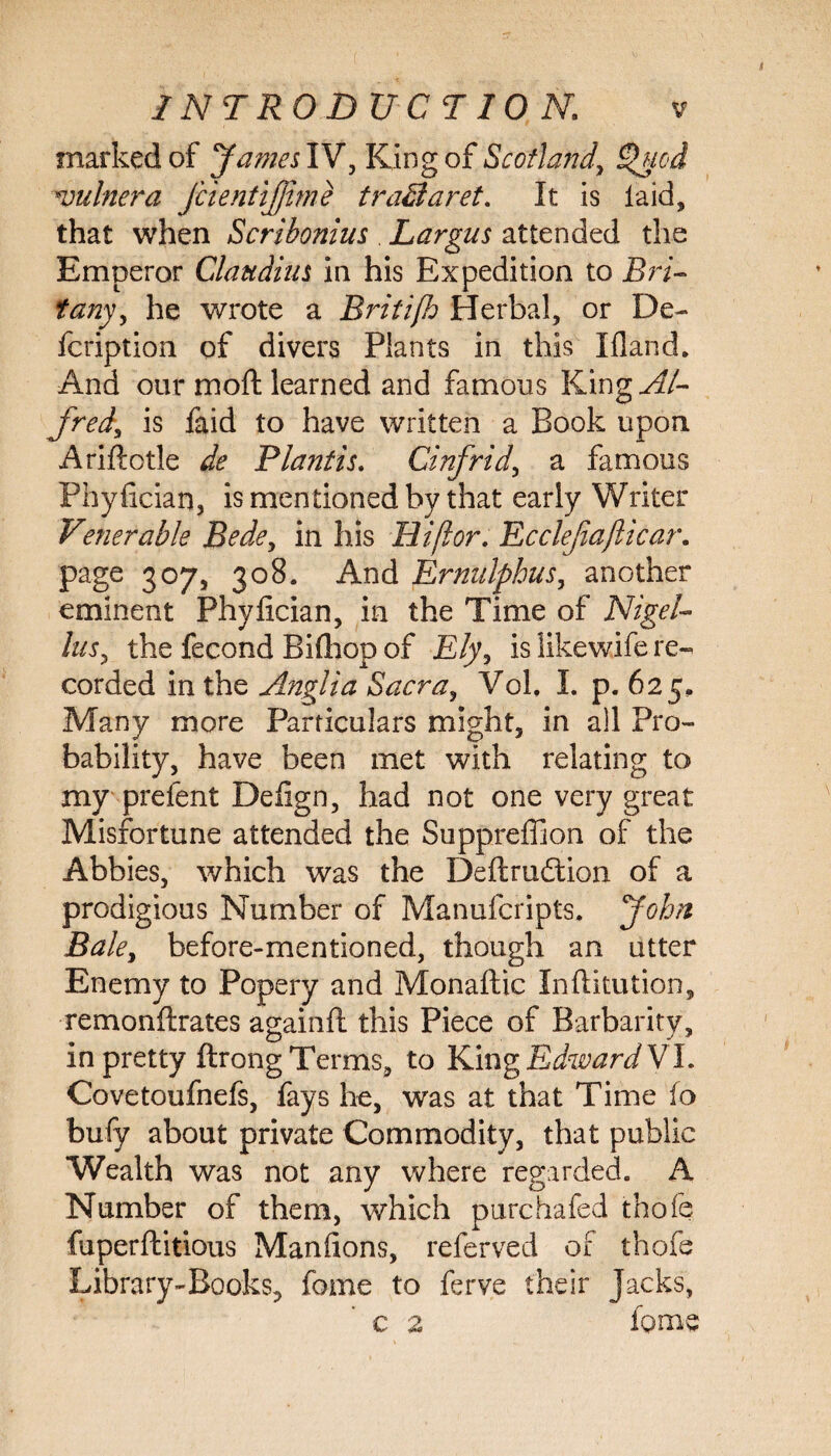 marked of James IV, King of Scotland, £>ued nndnera JcientiJJme tra&aret. It is laid, that when Scribonius . Largus attended the Emperor Claudius in his Expedition to Bri- tany, he wrote a Britifh Herbal, or De- fcription of divers Plants in this I Hand. And our moft learned and famous Kingyf/- frtdy is faid to have written a Book upon Ariftotle de Plant is. Cinfrid, a famous Phylician, is mentioned by that early Writer Venerable Bedey in his Hi/lor. Ecclejiafticar. page 307, 308. And Ermtlphusy another eminent Phyfician, in the Time of Nigel- lusy the fecond Bifliop of Ely, is likewife re¬ corded in the Anglia Sacra, Vok I. p. 625, Many more Particulars might, in all Pro¬ bability, have been met with relating to my prefent Defign, had not one very great Misfortune attended the Suppreffion of the Abbies, which was the Deftrudtion of a prodigious Number of Manufcripts. John Bale, before-mentioned, though an utter Enemy to Popery and Monaftic Inftitution, remonftrates againft this Piece of Barbarity, in pretty ftrong Terms, to King Edward VI. Covetoufnefs, fays he, was at that Time fo bufy about private Commodity, that public Wealth was not any where regarded. A Number of them, which purchafed thofe fuperfhitious Maniions, referved of thofe Library-Books, fome to ferve their Jacks, c 2 fome