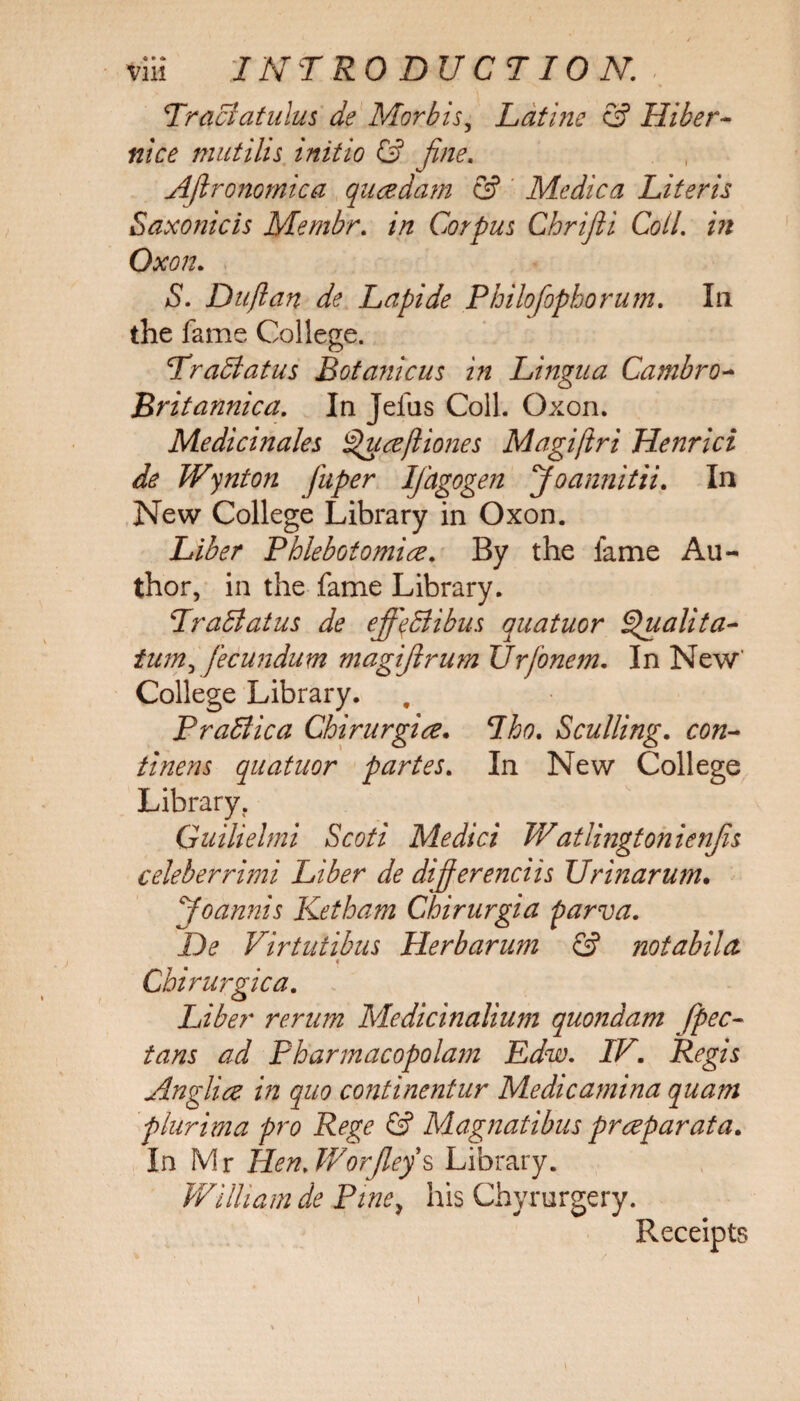 Tr$ci at ulus de Morbis, Latine & Hiber- nice mutills initio & fine. Aflronomica qusedam & Medica Literis Saxonicis Membr. in Corpus Chrijli Coll, in Oxon. S. Duflan de Lapide Philofophorum. In the fame College. Trail at us Botanic us in Lingua Cambro- Britannica. In Jefus Coll. Oxon. Medicinales Cfuseffiones Magiftri Henrici de Wynton fuper Ifdgogen Joannitii. In New College Library in Oxon. Liber Phlebotomise. By the fame Au¬ thor, in the fame Library. Trail at us de effqllibus quatuor Quail ta- tum, fecundum magijlrum Urfonem. In New’ College Library. PraBica Chirurgise. Tho. Sculling. C0«- tinens quatuor partes. In New College Library. Guilielmi Scoti Medici Watlingtonienfis celeberrimi Liber de differenciis Ur inarum, Joannis Ketham Chirurgia parva. De Virtu'tibus Herb arum & notabilct Cbirurgica. Liber rerum Medicinalium quondam fpec- ^ Pharmacopolam Edw. IV. Regis Anglice in quo continentur Medicamina quam plurima pro Rege & Magnatibus prseparata. In Mr Hen.WorJleys Library. William de Pine, his Chyrurgery. Receipts