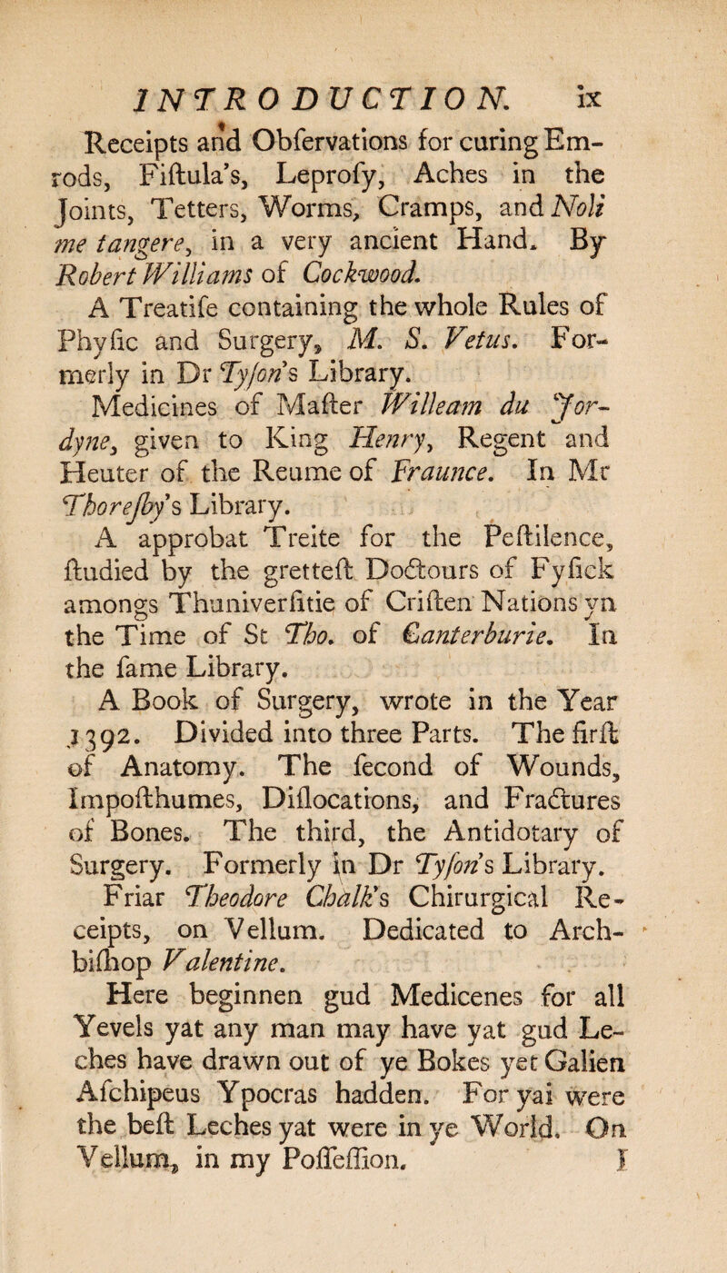 Receipts and Obfervations for curing Em- rods, Fiftula’s, Leprofy, Aches in the Joints, Tetters, Worms, Cramps, and Noli me tangere, in a very ancient Hand* By Robert Williams of Cockwood. A Treatife containing the whole Rules of Phvfic and Surgery* M. S. Vetus. For¬ merly in Dr Tyjaris Library. Medicines of Mafter Willeam du Jor- dyne, given to King Henry, Regent and Heuter of the Reume of Traunce. In Mr Thor e (by s Library. A approbat Treite for the Peftilence, ftudied by the gretteft Dodtours of Fyfick amongs Thuniverfitie of Criften Nations yn the Time of St Tbo. of Canterburie. In the fame Library. A Book of Surgery, wrote in the Year 1392. Divided into three Parts. The firffc of Anatomy. The fecond of Wounds, Impofthumes, Diflocations, and Fractures of Bones. The third, the Antidotary of Surgery. Formerly in Dr Tyfon s Library. Friar Theodore Chalk's Chirurgical Re¬ ceipts, on Vellum. Dedicated to Arch- biflnop Valentine. Here beginnen gud Medicenes for all Yevels yat any man may have yat gud Le¬ ches have drawn out of ye Bokes yet Galien Afchipeus Ypocras hadden. For yai were the beft Leches yat were in ye World. On