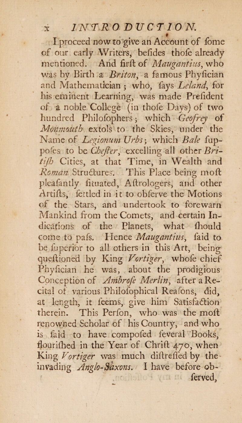 INTR O DUCT ION. * . * I proceed now to give an Account of lome of our early Writers, befides thofe already mentioned. And firft of Maugantius, who was by Birth a Briton, a famous Phyfician and Mathematician 3 who, fays Leland, for his eminent Learning, was made Prefident of a noble College (in thofe Days) of two hundred Philofophers 3 which Geofrey of Monmouth extols to the Skies, under the Name of Legionum Urbs; which Bale fup- pofes to be Chejier, excelling all other Bri- tijh Cities, at that Time, in Wealth and Roman Structures'. This Place being mod pleafantly iituated, Aftrologers, and other Artilts, fettled in it to obferve the Motions of the Stars, and undertook to forewarn Mankind from the Comets, and certain In¬ dications of the Planets, what Ihould come to pafs. Plence Maugantius, faid to be luperior to all others in this Art, being queftioned by King Vortiger, whofe chief Phyfician he was, about the prodigious Conception of A?nbrofe Merlin, after a Re¬ cital of various Philofophical Rea Tons, did, at length, it feems, give him Satisfaction therein. This Perfon, who wTas the molt renowned Scholar of his Country, and who is faid to have compofed feveral Books, flourilhed in the Year of Chrift 470, when King Vortiger was much diftreffed by the invading Anglo-Saxons. I have before ob- ferved.