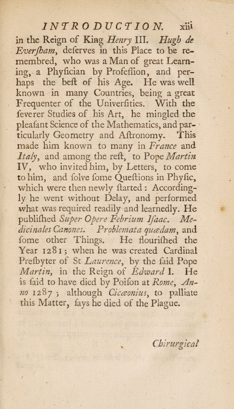 in the Reign of King Henry III. Hugh de Everjham, deferves in this Place to be re- membred, who was a Man of great Learn¬ ing, a Phyfician by Profeffion, and per¬ haps the bell of his Age. He was well known in many Countries, being a great Frequenter of the Univerlities. With the feverer Studies of his Art, he mingled the pleafant Science of the Mathematics, and par- 1 ticularly Geometry and Aftronomy. This made him known to many in France and Italy, and among the reft, to Pope Martin IV, who invited him, by Letters, to come to him, and foive fome Queftions in Phyfic, which were then newly ftarted : According¬ ly he went without Delay, and performed what was required readily and learnedly. He publiftied Super Opere Febrium Ifaac. Me- dicinales Canones. Prohiemata qucedam, and fome other Things. He flourilhed the Year 12815 when he was created Cardinal Prelbyter of St Laurence, by the faid Pope Martin, in the Reign of Edward I. He is faid to have died by Poifon at Rome, An¬ no 1287 • although Cicceonius, to palliate this Matter^ fays he died of the Plague. Chirurgical