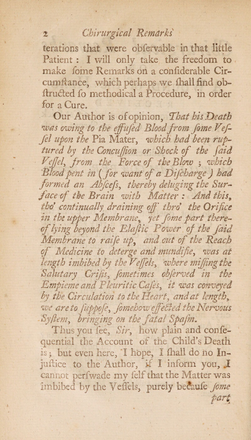 terations that were obfervable in that little Patient : I will only take the freedom to make fome Remarks on a confiderable Cir- cumftance, which perhaps we fhall find ob- ftrudted fo methodical a Procedure, in order for a Cure. Our Author is of opinion. That his Death was owing to the effufed Bloodfrom fome Vefi fel upon the Pia Mater, which had been rup¬ tured by the ConcuJJion or Shock of the faid Veffd, from the Force of the Blow which Blood pent in ( for want of a Difcharge ) had formed an Abfcefs, thereby deluging the Sur¬ face of the Brain with Matter : And this, thoy continually draining off thro the Orifice vi the upper Membrane, yet fome part there¬ of lying beyond the Elaftic Power of the faid Membrane to raife up9 and out of the Reach of Medicine to deterge and mundifie, was at length imbibed by the Veffels, where miffing the Salutary Crips, Jometimes obferved in the Empieme and Pleuritic Cafes, it was conveyed by the Circulation to the Heart, and at length, we are to fuppofe, fomehow effe&ed the Nervous Syjlem, bringing on the fatal Spafm. Thus you fee, Sir, how plain and confe- quential the Account of the Child's Death is; but even here, 'I hope, 1 fhall do no In- juftice to the Author, if I inform you, JL cannot perfwade my felf that the Matter was imbibed by the Veifels, purely be?aufe fome part