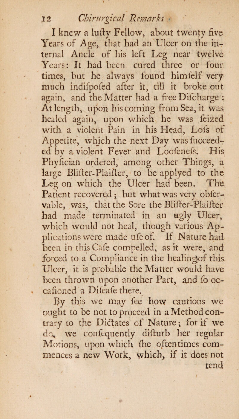 I knew a lufty Fellow, about twenty five Years of Age, that had an Ulcer on the in¬ ternal Ancle of his left Leg near twelve Years: It had been cured three or four times, but he always found himfelf very much indifpofed after it, till it broke out again, and the Matter had a free Difcharge : At length, upon his coming from Sea, it was healed again, upon which he was feized with a violent Pain in his Head, Lofs of Appetite, which the next Day was fucceed- ed by a violent Fever and Loofenefs. His Phyfician ordered, among other Things, a large Blifter-Plaifter, to be applyed to the Leg on which the Ulcer had been. The Patient recovered ; but what was very obler- vable, was, that the Sore the Blifter-Plaifter had made terminated in an ugly Ulcer, which would not heal, though various Ap¬ plications were made ufe of. If Nature had been in this Cafe compelled, as it were, and forced to a Compliance in the heaiingof this. Ulcer, it is probable the Matter would have been thrown upon another Part, and fo oc- cafioned a Difeafe there. By this we may fee how cautious we ought to be not to proceed in a Method con¬ trary to the Dictates of Nature; for if we do, we confequently difliurb her regular Motions, upon which fhe oftentimes com¬ mences a new Work, which, if it does not