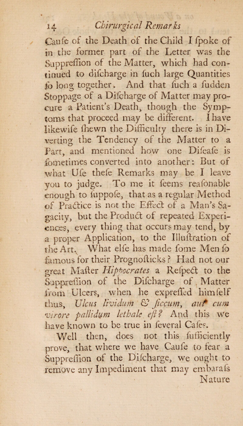Caufe of the Death of the Child I /poke of in the former part of the Letter was the Suppreffion of the Matter, which had con¬ tinued to difcharge in fuch large Quantities fo Ions; together. And that fuch a fudden Stoppage of a Difcharge of Matter may pro¬ cure a Patient’s Death, though the Symp¬ toms that proceed may be different. I have likewife fhewn the Difficulty there is in Di¬ verting the Tendency of the Matter to a Part, and mentioned how one Difeafe is fometimes converted into another: But of what Ufe thefe Remarks may be I leave you to judge. To me it feems reafonable enough to fuppofe, that as a regular Method of Practice is not the Effect of a Man’s Sa¬ gacity, but the Product of repeated Experi¬ ences, every thing that occurs may tend, by a proper Application, to the Illulfration of the Art. What elfe has made fome Menfo famous for their Prognofticks ? Had not our great Mailer Hippocrates a Refpedt to the Suppreffion of the Difcharge of Matter from Ulcers, when he expreffed himfelf thus. Ulcus lividum CP Jiccum, auf cum virore pallidum lethale eft? And this we have known to be true in feveral Cafes. Well then, does not this Efficiently prove, that where we have Caufe to fear a Suppreffion of the Difcharge, we ought to remove any Impediment that may embarafs Nature