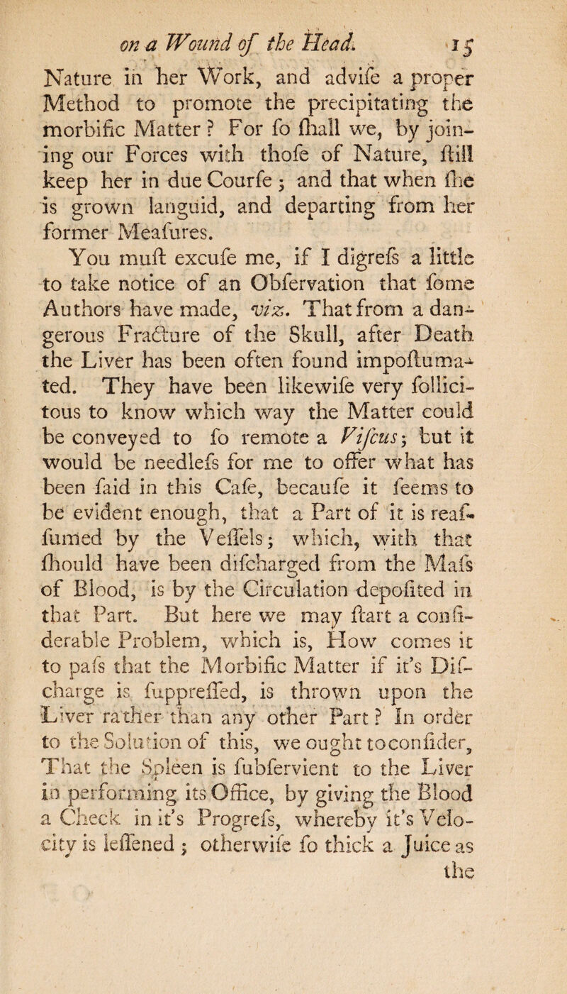 Nature in her Work, and advife a proper Method to promote the precipitating the morbific Matter ? For fo (hail we, by join¬ ing our Forces with thofe of Nature, ftiil keep her in due Courfe ; and that when fhe is grown languid, and departing from her former Meafures. You rnuft excufe me, if I digrefs a little to take notice of an Obfervation that feme Authors have made, viz. That from a dan¬ gerous Fradture of the Skull, after Death the Liver has been often found impoftuma¬ ted. They have been likewife very follici- tous to know which way the Matter could be conveyed to fo remote a Vifcusbut it would be needlefs for me to offer what has been faid in this Cafe, becaufe it feems to be evident enough, that a Part of it is reaf¬ firmed by the Veffels; which, with that fhould have been difcharged from the Mafs of Blood, is by the Circulation depofited in that Part. But here we may ftart a confi- derab’ie Problem, which is, How conies it to pafs that the Morbific Matter if it’s Dif- charge is fuppreffed, is thrown upon the Liver rather than any other Part ? In order to the Solution of this, we ought toconfider. That the Spleen is fubfervient to the Liver 't. i.n performing its Office, by giving the Blood a Check in it’s Progrefs, whereby it’s Velo¬ city is ieiTened ; other wife fo thick a Juice as the