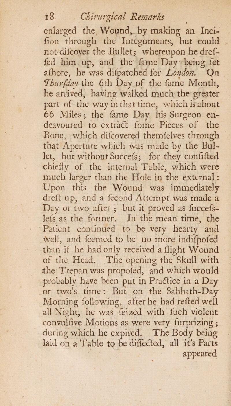 enlarged the Wound, by making an Inci- fion through the Integuments, but could not difeover the Bullet; whereupon he dref- fed him up, and the fame Day being fet afhore, he was difpatched for London. On Lhurfday the 6th Day of the fame Month, he arrived, having walked much the greater part of the way in that time, which is about 66 Miles; the fame Day his Surgeon en¬ deavoured to extrad fome Pieces of the Bone, which difeovered themfelves through that Aperture which was made by the Bul¬ let, but without Succefs; for they con lifted chiefly of the internal Table, which were much larger than the Hole in the external: Upon this the Wound was immediately drefl: up, and a fecond Attempt was made a Day or two after • but it proved as fuccefs- lefs as the former. In the mean time, the Patient continued to be very hearty and well, and feemed to be no more indifpofed than if he had only received a flight Wound of the Head. The opening the Skull with die Trepan was propoled, and which would probably have been put in Pradice in a Day or two’s time: But on the Sabbath-Day Morning following, after he had refted well all Night, he was feized with fuch violent convulfive Motions as were very furprizing; during which he expired. The Body being laid on a Table to be diffeded, all it’s Parts appeared