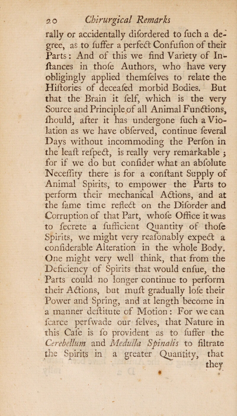 rally or accidentally difordered to fuch a de¬ gree, as to fuffer a perfect Confufion of their Parts: And of this we find Variety of In- ftances in thofe Authors, who have very obligingly applied themfelves to relate the Hiftories of deceafed morbid Bodies. But that the Brain it felf, which is the very Source and Principle,of all Animal Functions, fhould, after it has undergone fuch a Vio¬ lation as we have obferved, continue feveral Days without incommoding the Perfon in the leaft refped, is really very remarkable ; for if we do but confider what an abfolute Neceffity there is for a conftant Supply of Animal Spirits, to empower the Parts to perform their mechanical Adions, and at the fame time refled: on the Diforder and Corruption of that Part, whofe Office it was to fecrete a fufiicient Quantity of thofe Spirits, we might very reafonably exped a conflderable Alteration in the whole Body. One might very well think, that from the Deficiency of Spirits that would enfue, the Parts could no longer continue to perform their Adions, but muff gradually lofe their Power and Spring, and at length become in a manner deftitute of Motion: For we can fcarce perfwade our felves, that Nature in this Cafe is fo provident as to fuffer the Cerebellum and Medulla Spinalis to filtrate the Spirits in a greater Quantity, that