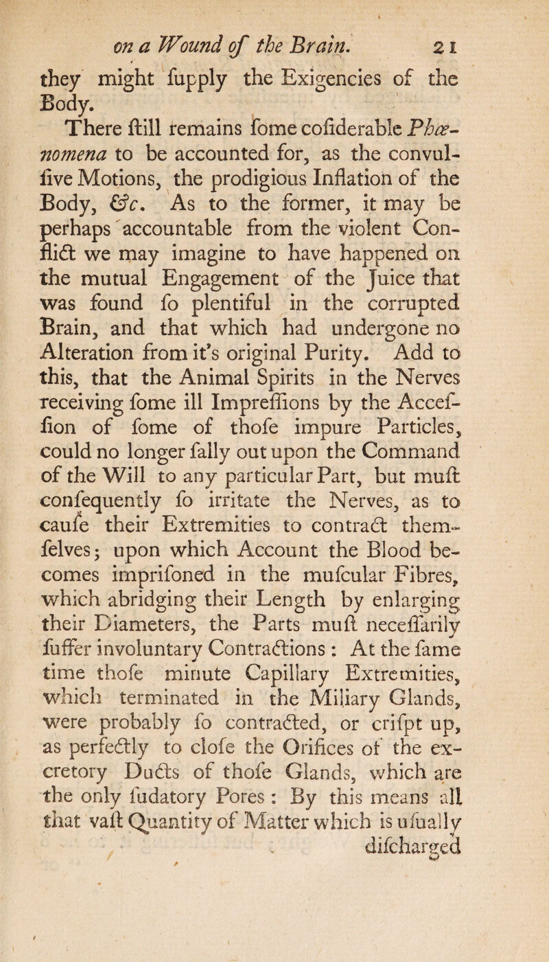 they might fupply the Exigencies of the Body. There ftill remains fome cofiderabie Phee- nomena to be accounted for, as the convul- live Motions, the prodigious Inflation of the Body, &c. As to the former, it may be perhaps accountable from the violent Con¬ flict we may imagine to have happened on the mutual Engagement of the Juice that was found fo plentiful in the corrupted Brain, and that which had undergone no Alteration from it’s original Purity. Add to this, that the Animal Spirits in the Nerves receiving fome ill Impreflions by the Accel- fion of fome of thofe impure Particles, could no longer Tally out upon the Command of the Will to any particular Part, but mu ft consequently fo irritate the Nerves, as to caufe their Extremities to contract them- felves; upon which Account the Blood be¬ comes imprifoned in the mufcular Fibres, which abridging their Length by enlarging their Diameters, the Parts mu ft neceflarity fuffer involuntary Contractions: At the fame time thofe minute Capillary Extremities, which terminated in the Miliary Glands, were probably fo contracted, or crifpt up, as perfectly to clofe the Orifices of the ex¬ cretory Ducts of thofe Glands, which are the only fudatory Pores: By this means all that vaft Quantity of Matter which is ufually difcharged