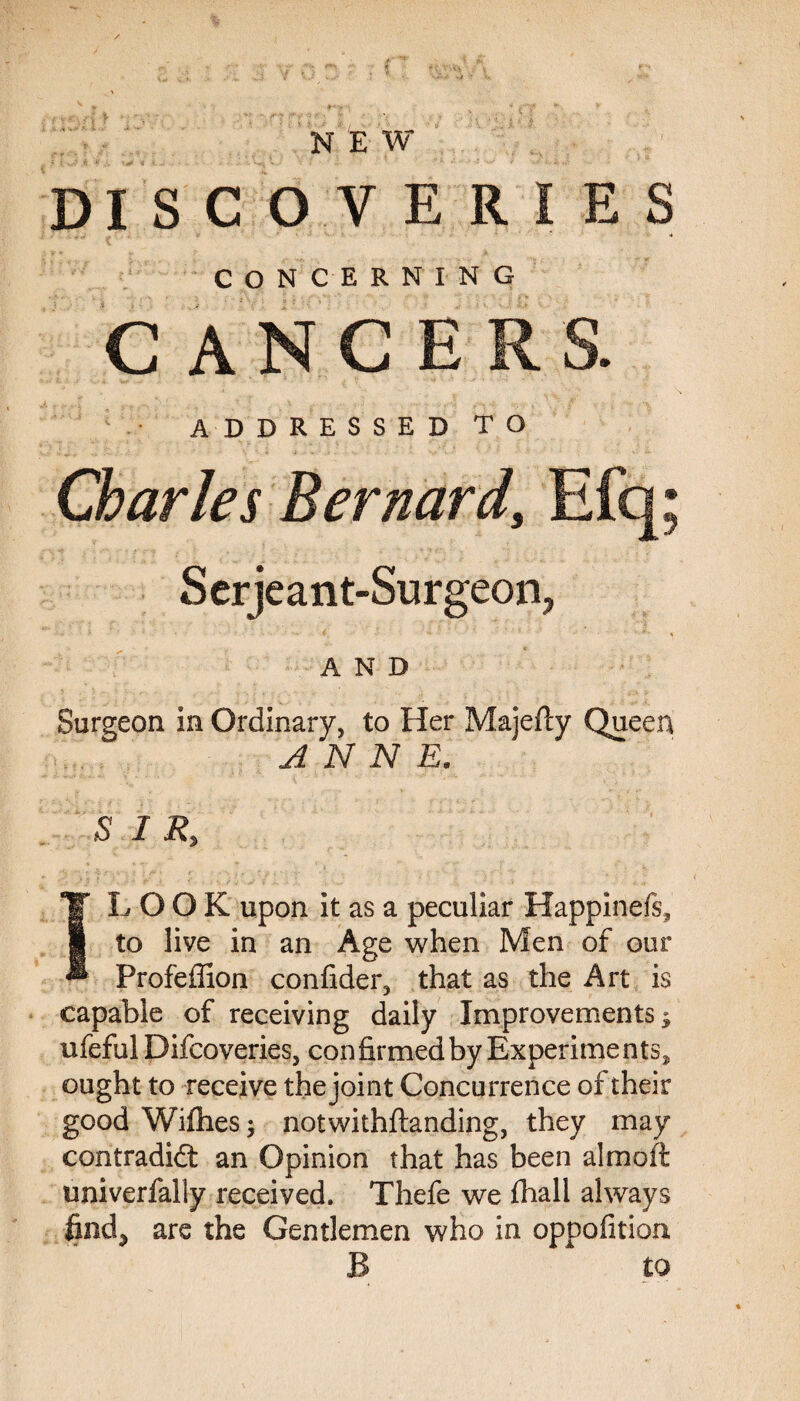 N E W DISCOVERIES CONCERNING CANCERS. ADDRESSED TO Charles Bernard, Efq; Serjeant-Surgeon, * • •» *. - * AND Surgeon In Ordinary, to Her Majefty Queen ANNE. SI R% TT LOOK upon it as a peculiar Happinefs, 1 to live in an Age when Men of our ** Profeffion confider, that as the Art is capable of receiving daily Improvements; ufeful Difcoveries, confirmed by Experiments, ought to receive the joint Concurrence of their good Wi files notwithftanding, they may contradidt an Opinion that has been aim oft univerfally received. Thefe we fiiali always find, are the Gentlemen who in oppofition B to