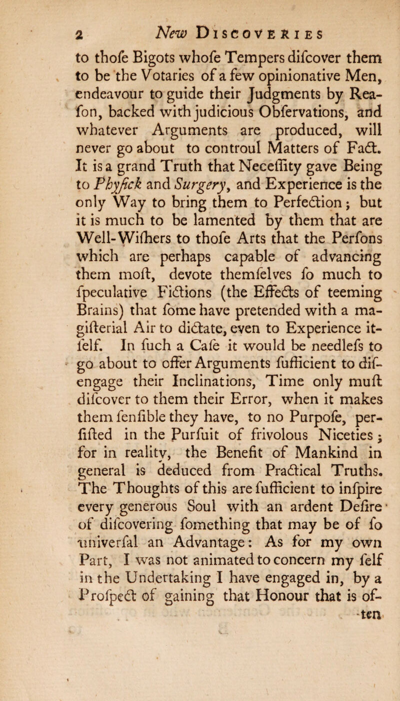 to thofe Bigots whofe Tempers difcover them to be the Votaries of a few opinionative Men, endeavour to guide their Judgments by Rea- fon, backed with judicious Obfervations, and whatever Arguments are produced, will never go about to controul Matters of FaCt. It is a grand Truth thatNeceffity gave Being to Phyfick and Surgery, and Experience is the only Way to bring them to Perfection j but it is much to be lamented by them that are Well-Withers to thofe Arts that the Perfons which are perhaps capable of advancing them moft, devote themfelves fo much to fpeculative Fictions (the EffeCts of teeming Brains) that fome have pretended with a ma- gifterial Air to dictate, even to Experience it- felf. In fuch a Cafe it would be needlefs to go about to offer Arguments fufficient to dis¬ engage their Inclinations, Time only mud difcover to them their Error, when it makes them fenfible they have, to no Purpofe, per¬ illed in the Purfuit of frivolous Niceties; for in reality, the Benefit of Mankind in general is deduced from Practical Truths, The Thoughts of this are fufficient to infpire every generous Soul with an ardent Defire * of diicovering fomething that may be of fo tmiverfal an Advantage: As for my own Part, I was not animated to concern my felf in the Undertaking I have engaged in, by a ProfpeCt of gaining that Honour that is of¬ ten*