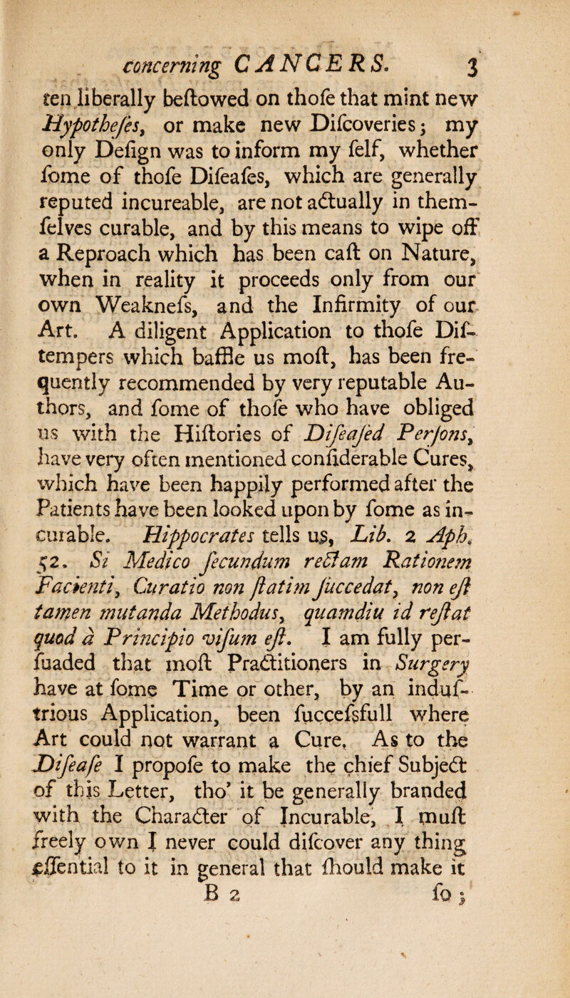 ten liberally bellowed on thofe that mint new Hypothe/es, or make new Difcoveries; my only Defign was to inform my felf, whether feme of thofe Difeafes, which are generally reputed incureable, are not actually in them- felves curable, and by this means to wipe off a Reproach which has been caff on Nature, when in reality it proceeds only from our own Weaknefs, and the Infirmity of our Art. A diligent Application to thofe Dis¬ tempers which baffle us mod, has been fre¬ quently recommended by very reputable Au¬ thors, and fome of thofe who have obliged ns with the Hiftories of Difeafed Per/ons, have very often mentioned confiderable Cures, which have been happily performed after the Patients have been looked upon by fome as in¬ curable. Hippocrates tells u4s, Lib. 2 Aph, 52. St Medico fecundum reft am Rati onem Facienti, Gii ratio non jlatim Juccedat, non eji tamen fnutanda Methodus, quamdiu id rejlat quod a Principio vifu?n eji. I am fully per- fuaded that moft Pradditioners in Surgery have at fome Time or other, by an induf- trious Application, been fucceftfull where Art could not warrant a Cure. As to the Difeafe I propofe to make the chief Subjedt of this Letter, tho’ it be generally branded with the Character of Incurable, I muff freely own J never could difeover any thing jpfTential to it in general that fhould make it B 2 fo }